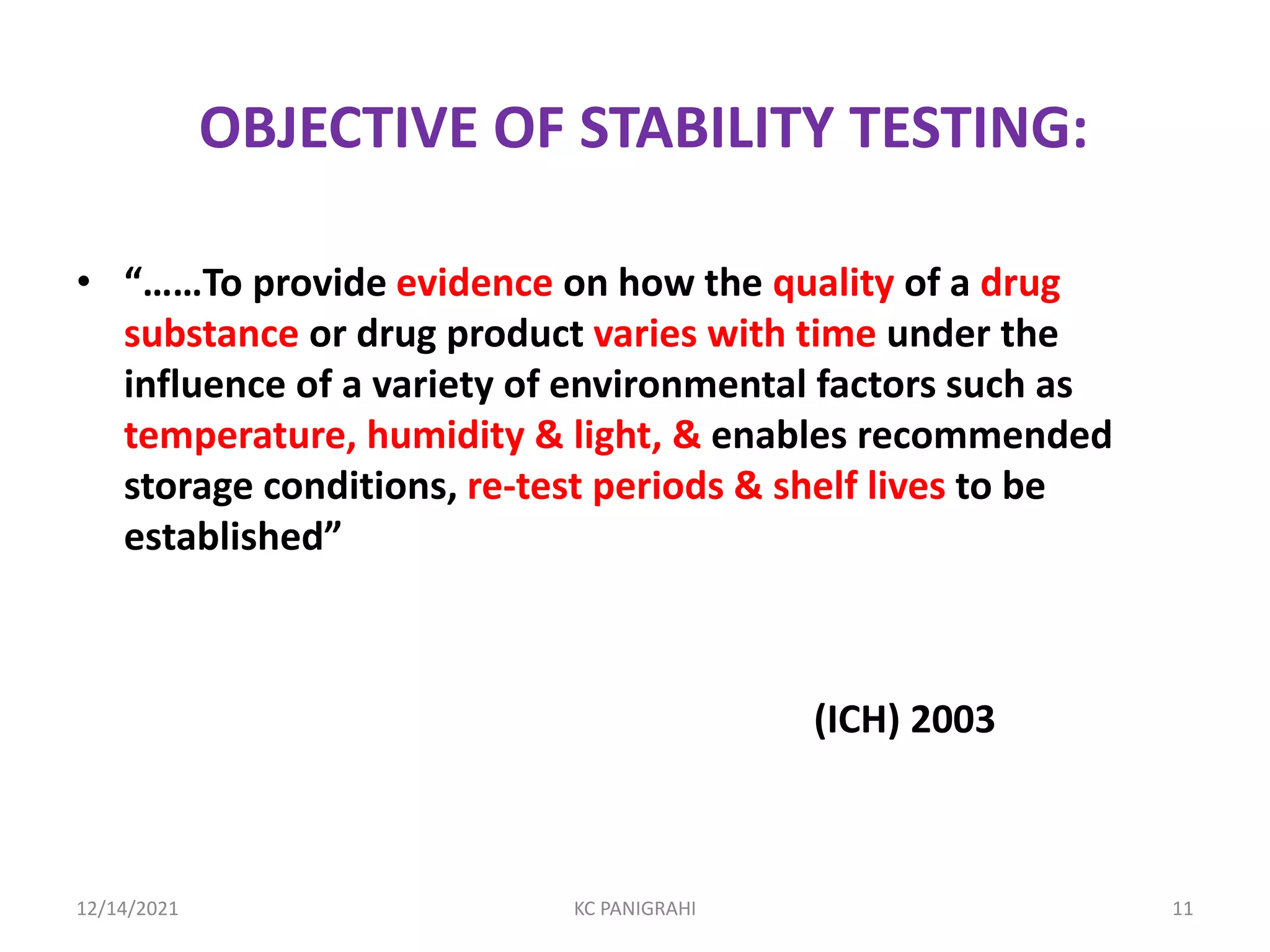 OBJECTIVE OF STABILITY TESTING:
• “……To provide evidence on how the quality of a drug
substance or drug product varies with time under the
influence of a variety of environmental factors such as
temperature, humidity & light, & enables recommended
storage conditions, re-test periods & shelf lives to be
established”
(ICH) 2003
12/14/2021 KC PANIGRAHI 11
 