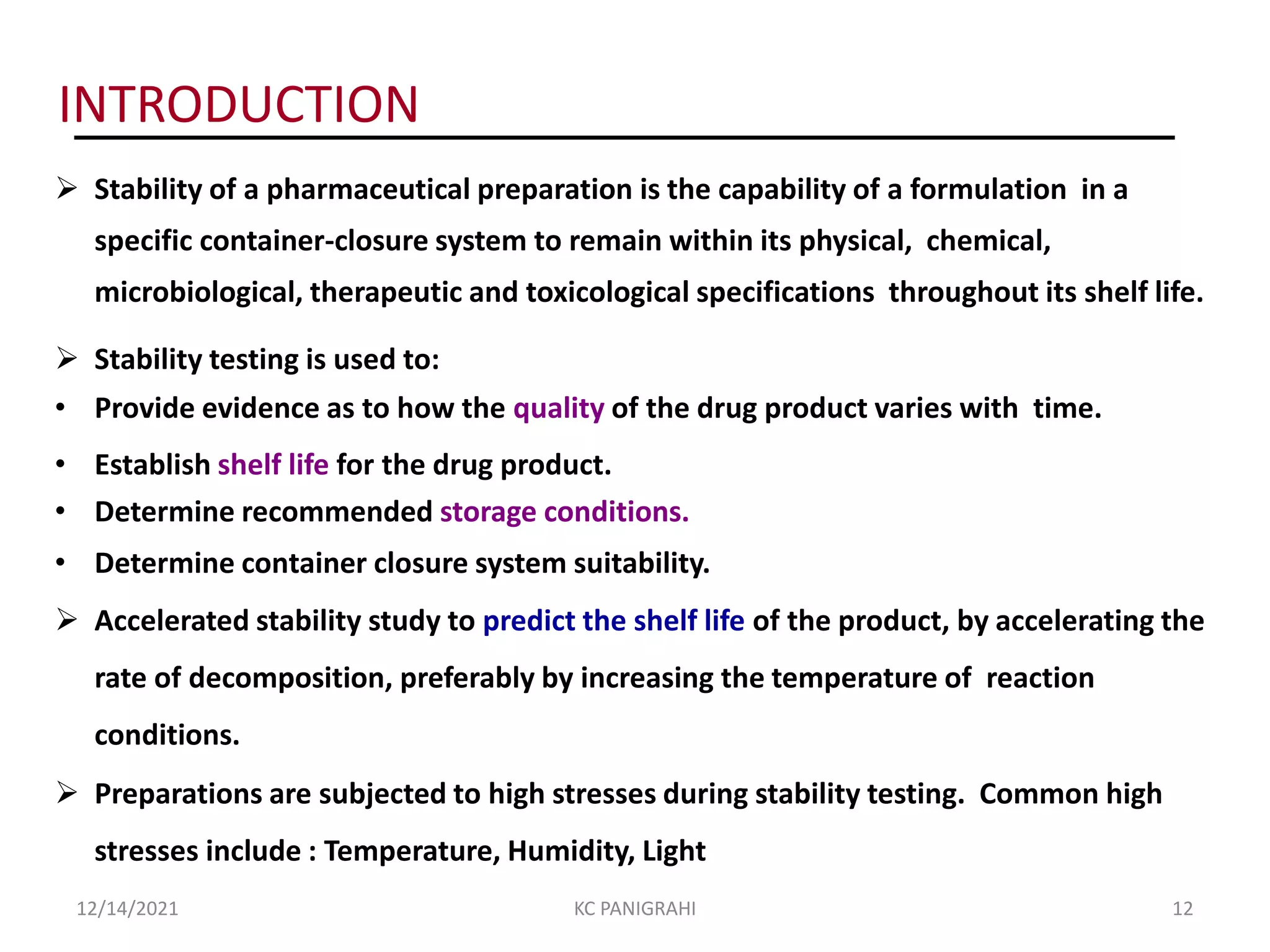  Stability of a pharmaceutical preparation is the capability of a formulation in a
specific container-closure system to remain within its physical, chemical,
microbiological, therapeutic and toxicological specifications throughout its shelf life.
 Stability testing is used to:
• Provide evidence as to how the quality of the drug product varies with time.
• Establish shelf life for the drug product.
• Determine recommended storage conditions.
• Determine container closure system suitability.
 Accelerated stability study to predict the shelf life of the product, by accelerating the
rate of decomposition, preferably by increasing the temperature of reaction
conditions.
 Preparations are subjected to high stresses during stability testing. Common high
stresses include : Temperature, Humidity, Light
INTRODUCTION
12/14/2021 KC PANIGRAHI 12
 