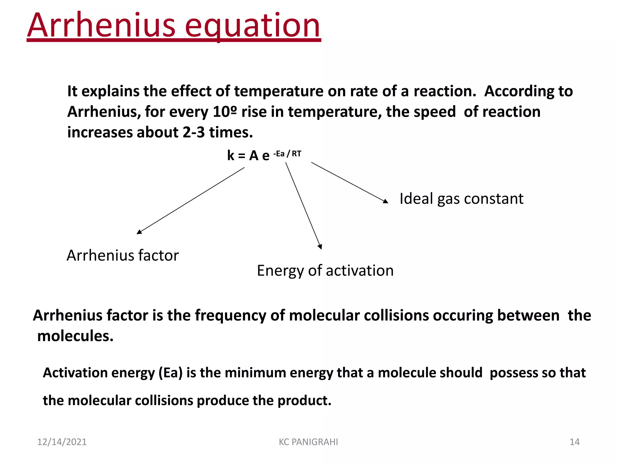 Arrhenius equation
Arrhenius factor
Energy of activation
It explains the effect of temperature on rate of a reaction. According to
Arrhenius, for every 10º rise in temperature, the speed of reaction
increases about 2-3 times.
k = A e -Ea /RT
Ideal gas constant
Arrhenius factor is the frequency of molecular collisions occuring between the
molecules.
Activation energy (Ea) is the minimum energy that a molecule should possess so that
the molecular collisions produce the product.
12/14/2021 KC PANIGRAHI 14
 