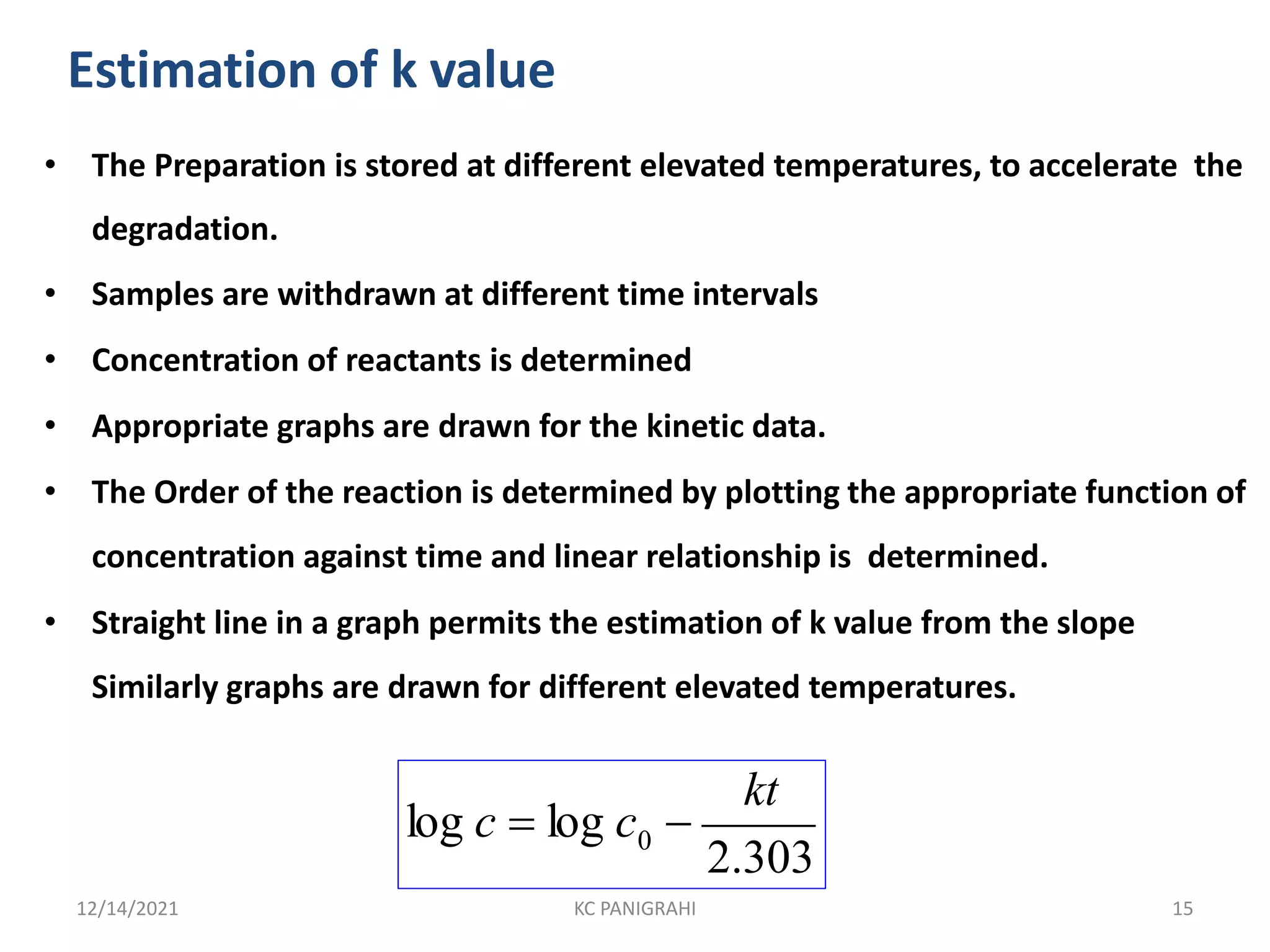 Estimation of k value
• The Preparation is stored at different elevated temperatures, to accelerate the
degradation.
• Samples are withdrawn at different time intervals
• Concentration of reactants is determined
• Appropriate graphs are drawn for the kinetic data.
• The Order of the reaction is determined by plotting the appropriate function of
concentration against time and linear relationship is determined.
• Straight line in a graph permits the estimation of k value from the slope
Similarly graphs are drawn for different elevated temperatures.
0
kt
2.303
log c  log c 
12/14/2021 KC PANIGRAHI 15
 
