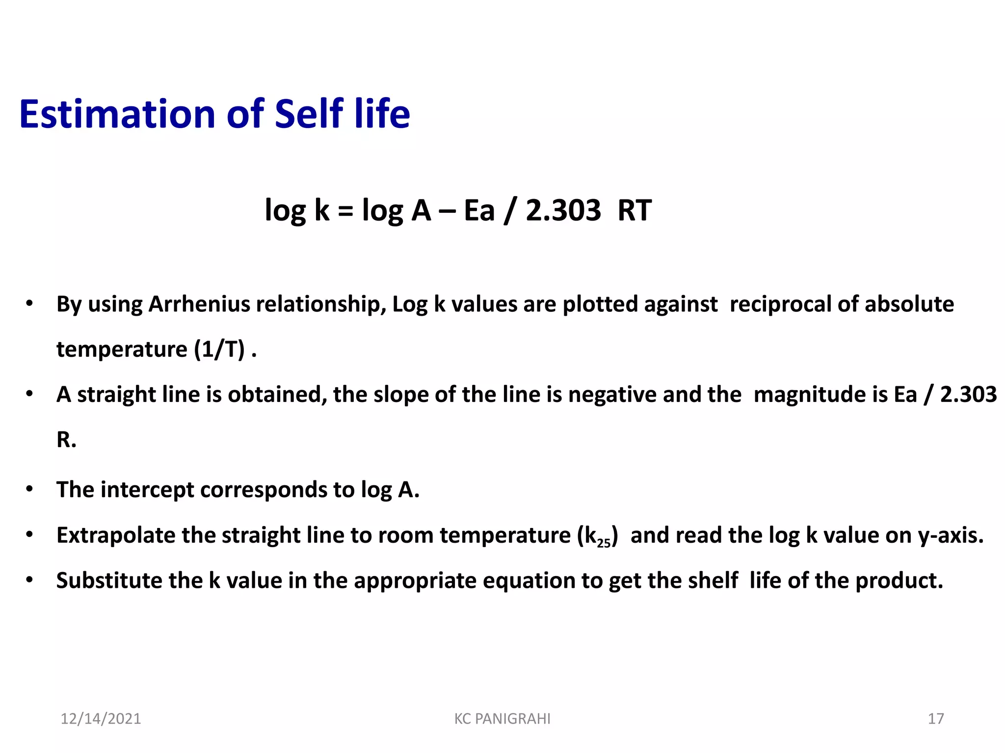 Estimation of Self life
• By using Arrhenius relationship, Log k values are plotted against reciprocal of absolute
temperature (1/T) .
• A straight line is obtained, the slope of the line is negative and the magnitude is Ea / 2.303
R.
• The intercept corresponds to log A.
• Extrapolate the straight line to room temperature (k25) and read the log k value on y-axis.
• Substitute the k value in the appropriate equation to get the shelf life of the product.
log k = log A – Ea / 2.303 RT
12/14/2021 KC PANIGRAHI 17
 