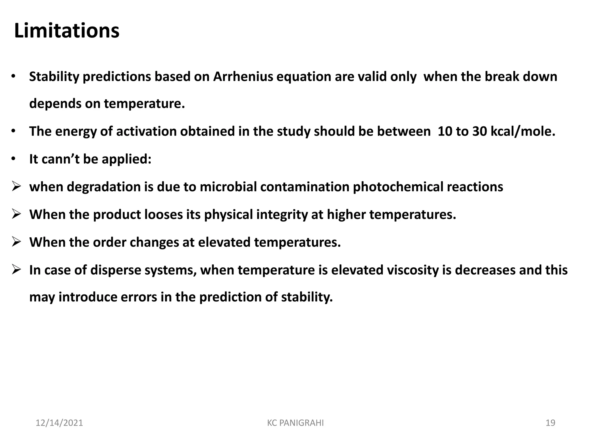 Limitations
• Stability predictions based on Arrhenius equation are valid only when the break down
depends on temperature.
• The energy of activation obtained in the study should be between 10 to 30 kcal/mole.
• It cann’t be applied:
 when degradation is due to microbial contamination photochemical reactions
 When the product looses its physical integrity at higher temperatures.
 When the order changes at elevated temperatures.
 In case of disperse systems, when temperature is elevated viscosity is decreases and this
may introduce errors in the prediction of stability.
12/14/2021 KC PANIGRAHI 19
 