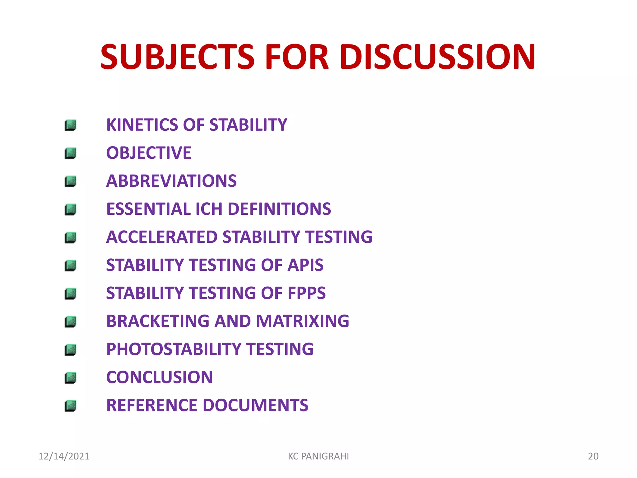 SUBJECTS FOR DISCUSSION
KINETICS OF STABILITY
OBJECTIVE
ABBREVIATIONS
ESSENTIAL ICH DEFINITIONS
ACCELERATED STABILITY TESTING
STABILITY TESTING OF APIS
STABILITY TESTING OF FPPS
BRACKETING AND MATRIXING
PHOTOSTABILITY TESTING
CONCLUSION
REFERENCE DOCUMENTS
12/14/2021 KC PANIGRAHI 20
 