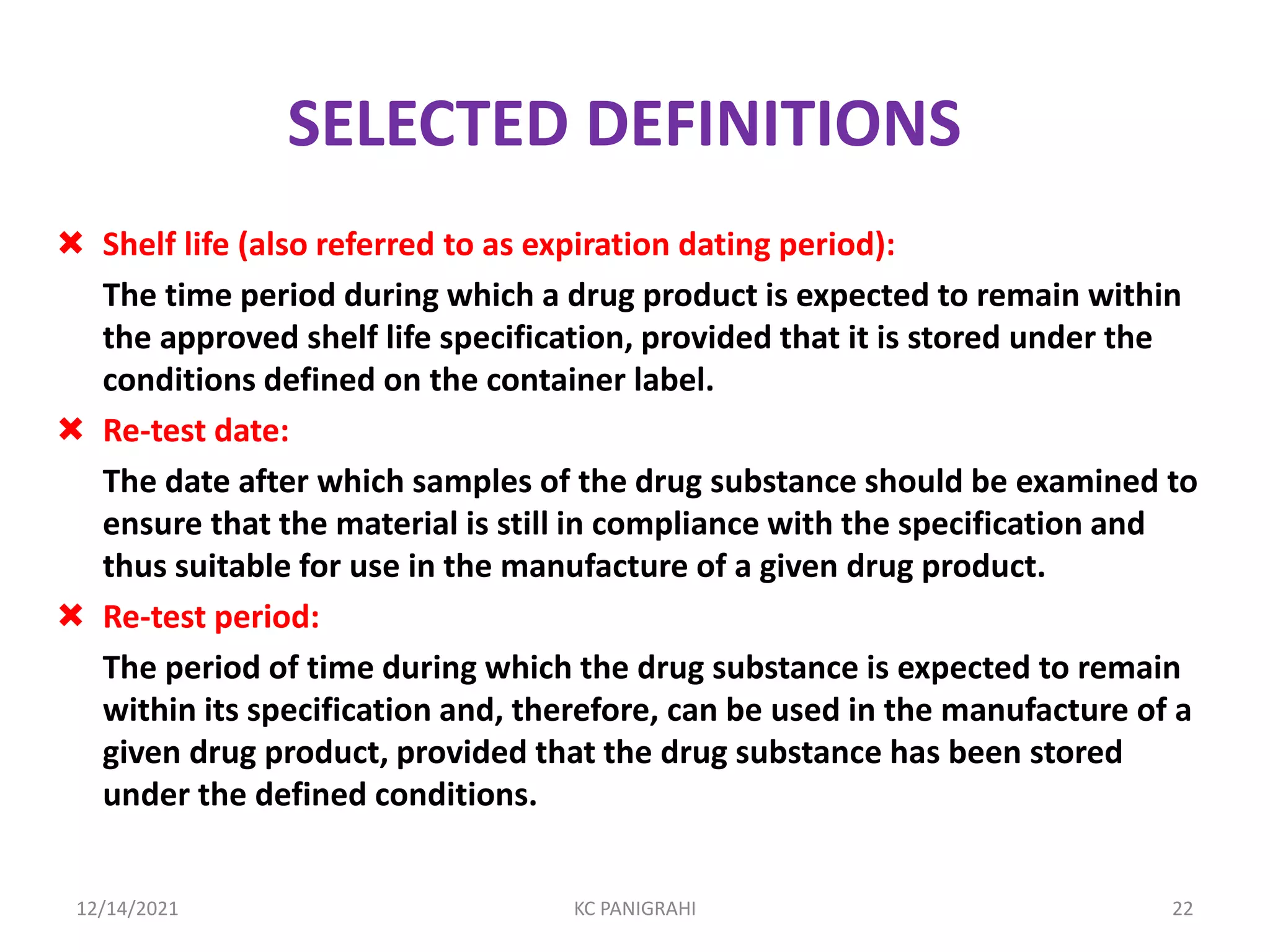 SELECTED DEFINITIONS
 Shelf life (also referred to as expiration dating period):
The time period during which a drug product is expected to remain within
the approved shelf life specification, provided that it is stored under the
conditions defined on the container label.
 Re-test date:
The date after which samples of the drug substance should be examined to
ensure that the material is still in compliance with the specification and
thus suitable for use in the manufacture of a given drug product.
 Re-test period:
The period of time during which the drug substance is expected to remain
within its specification and, therefore, can be used in the manufacture of a
given drug product, provided that the drug substance has been stored
under the defined conditions.
12/14/2021 KC PANIGRAHI 22
 