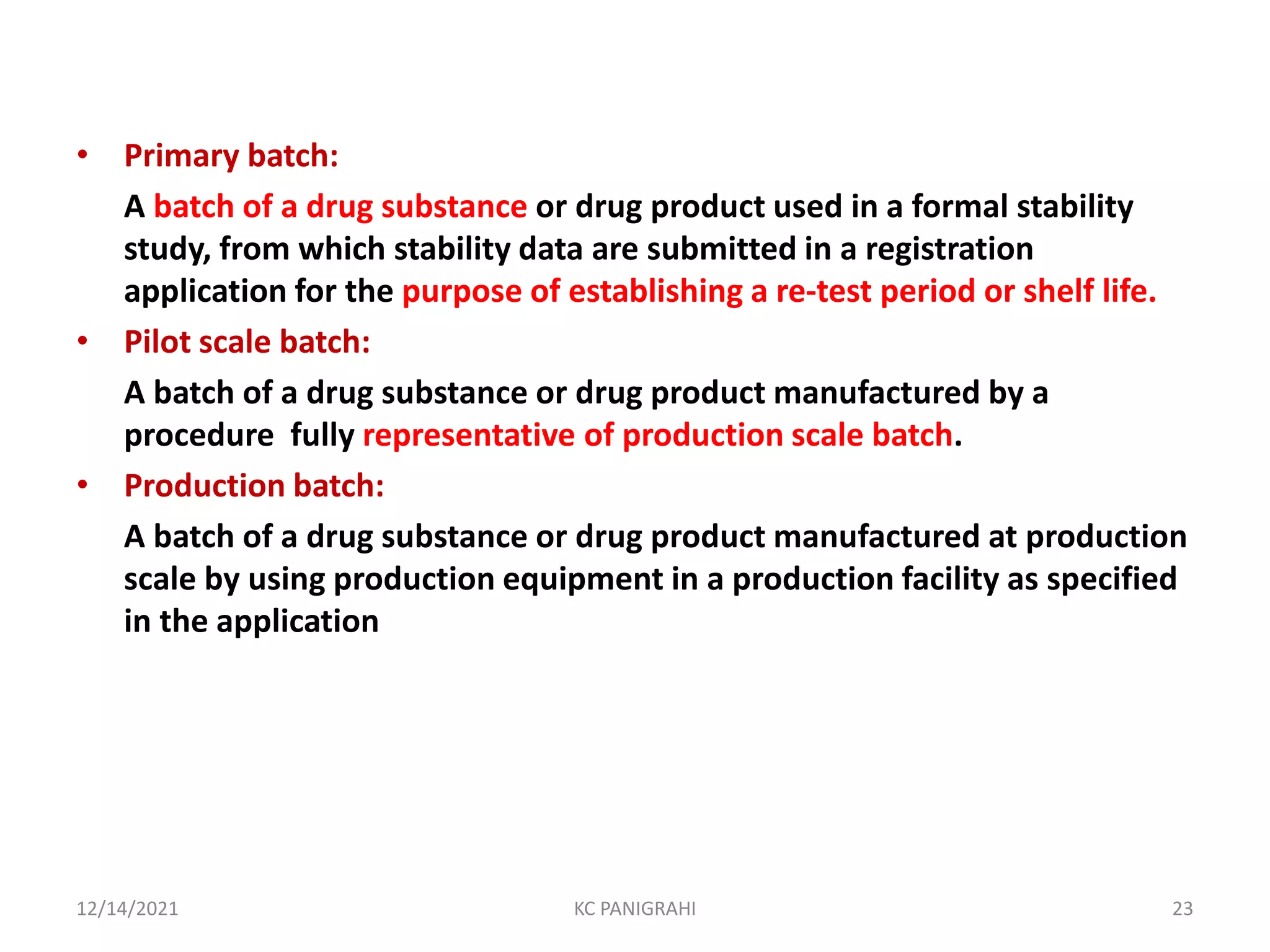 • Primary batch:
A batch of a drug substance or drug product used in a formal stability
study, from which stability data are submitted in a registration
application for the purpose of establishing a re-test period or shelf life.
• Pilot scale batch:
A batch of a drug substance or drug product manufactured by a
procedure fully representative of production scale batch.
• Production batch:
A batch of a drug substance or drug product manufactured at production
scale by using production equipment in a production facility as specified
in the application
12/14/2021 KC PANIGRAHI 23
 