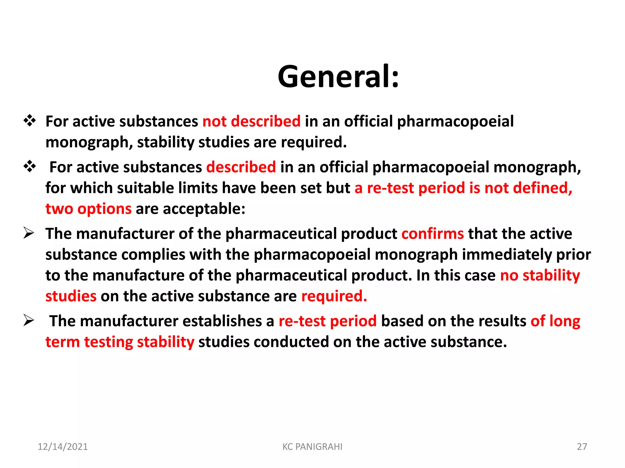 General:
 For active substances not described in an official pharmacopoeial
monograph, stability studies are required.
 For active substances described in an official pharmacopoeial monograph,
for which suitable limits have been set but a re-test period is not defined,
two options are acceptable:
 The manufacturer of the pharmaceutical product confirms that the active
substance complies with the pharmacopoeial monograph immediately prior
to the manufacture of the pharmaceutical product. In this case no stability
studies on the active substance are required.
 The manufacturer establishes a re-test period based on the results of long
term testing stability studies conducted on the active substance.
12/14/2021 KC PANIGRAHI 27
 