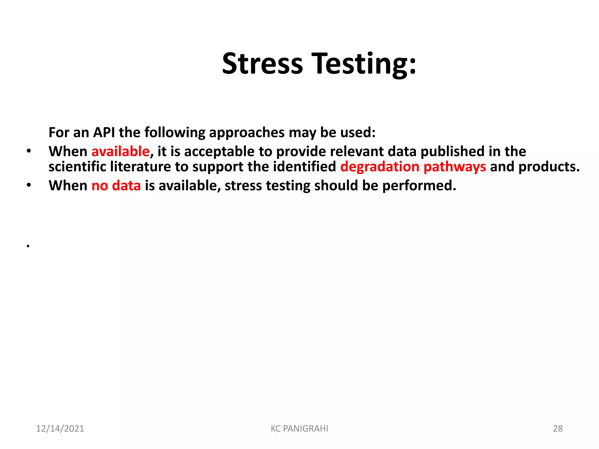 Stress Testing:
For an API the following approaches may be used:
• When available, it is acceptable to provide relevant data published in the
scientific literature to support the identified degradation pathways and products.
• When no data is available, stress testing should be performed.
.
12/14/2021 KC PANIGRAHI 28
 