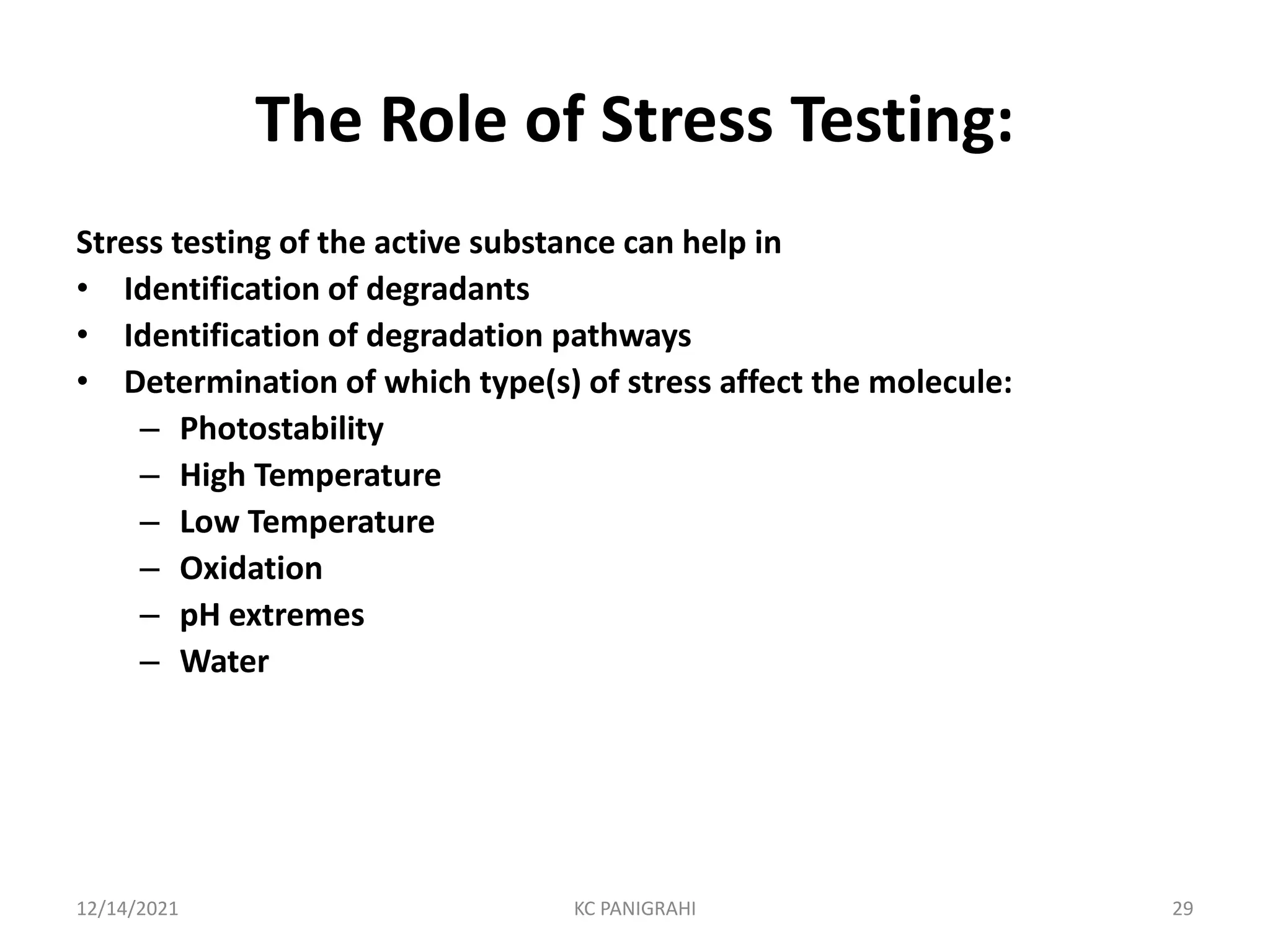 The Role of Stress Testing:
Stress testing of the active substance can help in
• Identification of degradants
• Identification of degradation pathways
• Determination of which type(s) of stress affect the molecule:
– Photostability
– High Temperature
– Low Temperature
– Oxidation
– pH extremes
– Water
12/14/2021 KC PANIGRAHI 29
 