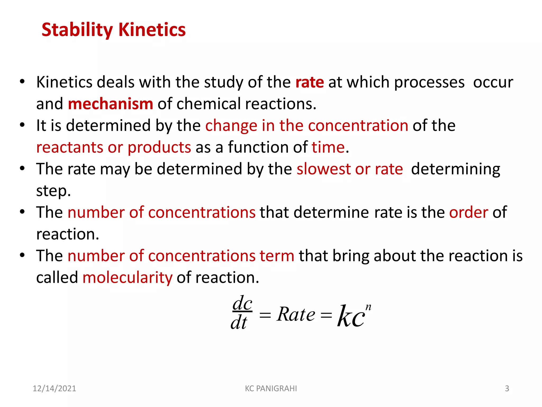 • Kinetics deals with the study of the rate at which processes occur
and mechanism of chemical reactions.
• It is determined by the change in the concentration of the
reactants or products as a function of time.
• The rate may be determined by the slowest or rate determining
step.
• The number of concentrations that determine rate is the order of
reaction.
• The number of concentrations term that bring about the reaction is
called molecularity of reaction.
dt
dc
 Rate  kc
n
12/14/2021 KC PANIGRAHI 3
Stability Kinetics
 
