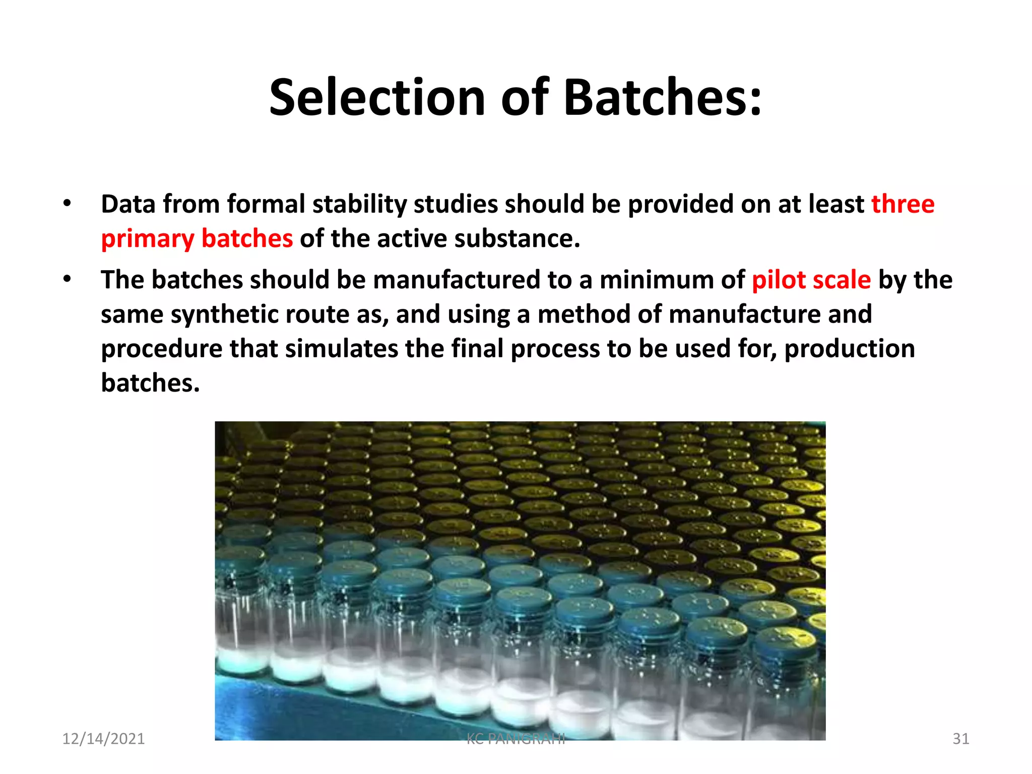 Selection of Batches:
• Data from formal stability studies should be provided on at least three
primary batches of the active substance.
• The batches should be manufactured to a minimum of pilot scale by the
same synthetic route as, and using a method of manufacture and
procedure that simulates the final process to be used for, production
batches.
12/14/2021 KC PANIGRAHI 31
 