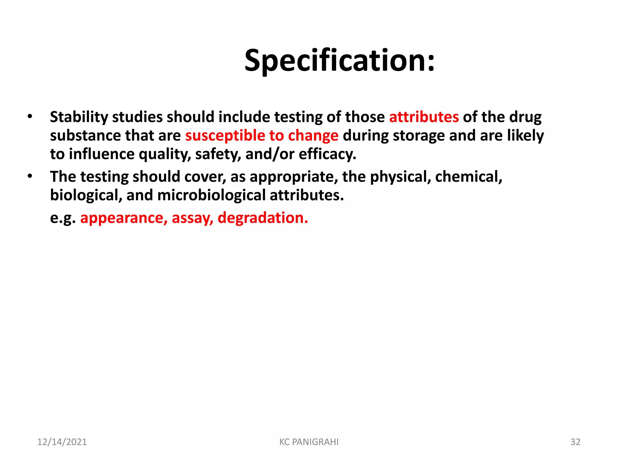 Specification:
• Stability studies should include testing of those attributes of the drug
substance that are susceptible to change during storage and are likely
to influence quality, safety, and/or efficacy.
• The testing should cover, as appropriate, the physical, chemical,
biological, and microbiological attributes.
e.g. appearance, assay, degradation.
12/14/2021 KC PANIGRAHI 32
 