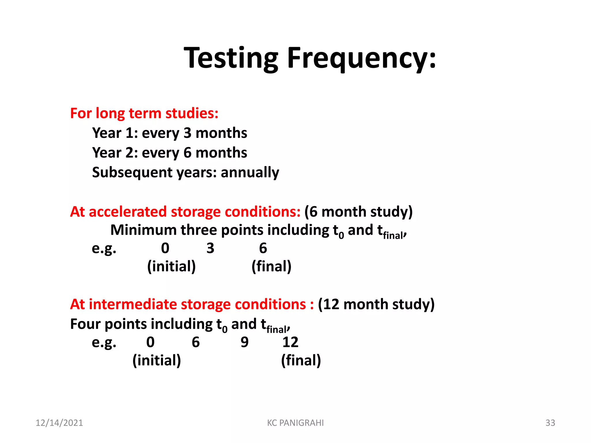 Testing Frequency:
For long term studies:
Year 1: every 3 months
Year 2: every 6 months
Subsequent years: annually
At accelerated storage conditions: (6 month study)
Minimum three points including t0 and tfinal,
e.g. 0 3 6
(initial) (final)
At intermediate storage conditions : (12 month study)
Four points including t0 and tfinal,
e.g. 0 6 9 12
(initial) (final)
12/14/2021 KC PANIGRAHI 33
 
