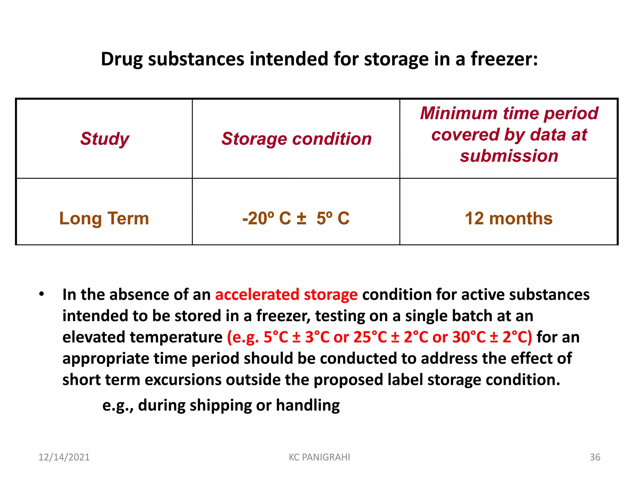 • In the absence of an accelerated storage condition for active substances
intended to be stored in a freezer, testing on a single batch at an
elevated temperature (e.g. 5°C ± 3°C or 25°C ± 2°C or 30°C ± 2°C) for an
appropriate time period should be conducted to address the effect of
short term excursions outside the proposed label storage condition.
e.g., during shipping or handling
Study Storage condition
Minimum time period
covered by data at
submission
Long Term -20º C ± 5º C 12 months
Drug substances intended for storage in a freezer:
12/14/2021 KC PANIGRAHI 36
 