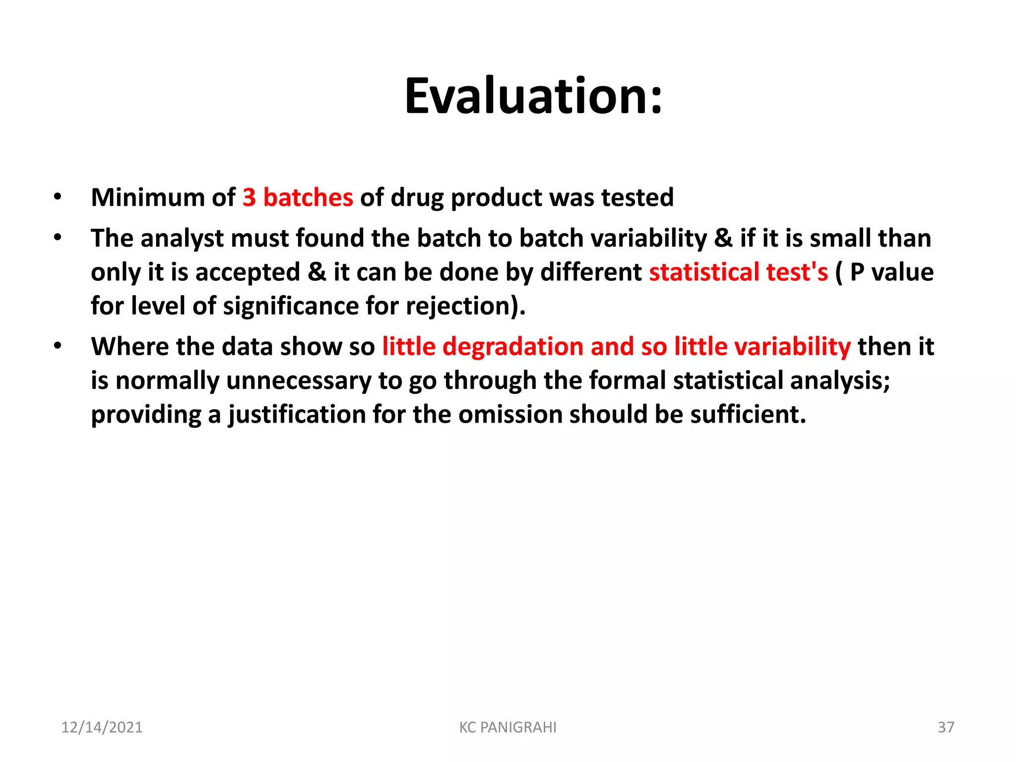 Evaluation:
• Minimum of 3 batches of drug product was tested
• The analyst must found the batch to batch variability & if it is small than
only it is accepted & it can be done by different statistical test's ( P value
for level of significance for rejection).
• Where the data show so little degradation and so little variability then it
is normally unnecessary to go through the formal statistical analysis;
providing a justification for the omission should be sufficient.
12/14/2021 KC PANIGRAHI 37
 