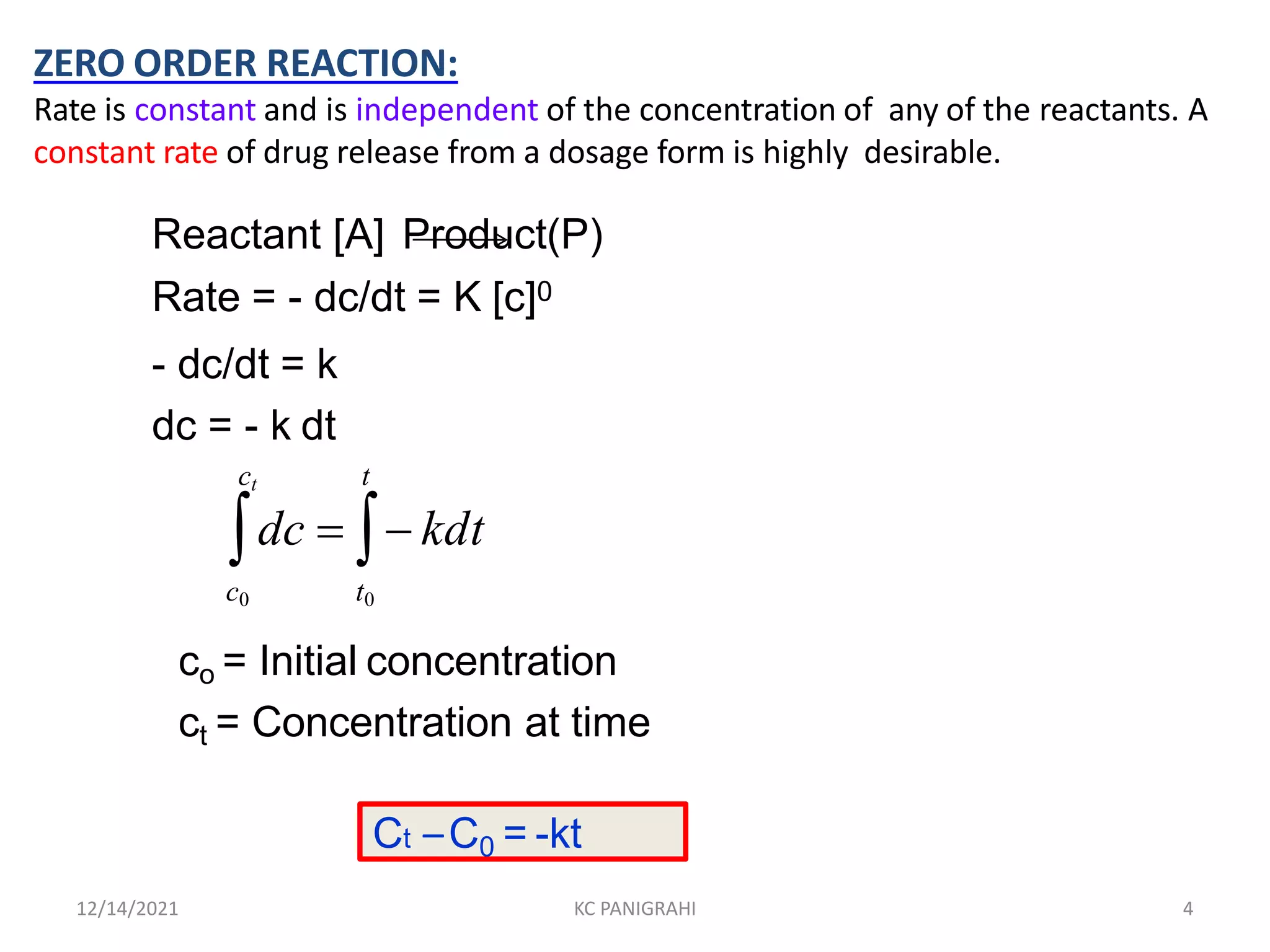 ZERO ORDER REACTION:
Rate is constant and is independent of the concentration of any of the reactants. A
constant rate of drug release from a dosage form is highly desirable.
Reactant [A] Product(P)
Rate = - dc/dt = K [c]0
- dc/dt = k
dc = - k dt
t
ct
dc   kdt
c0 t0
co = Initial concentration
ct = Concentration at time
Ct –C0 = -kt
12/14/2021 KC PANIGRAHI 4
 