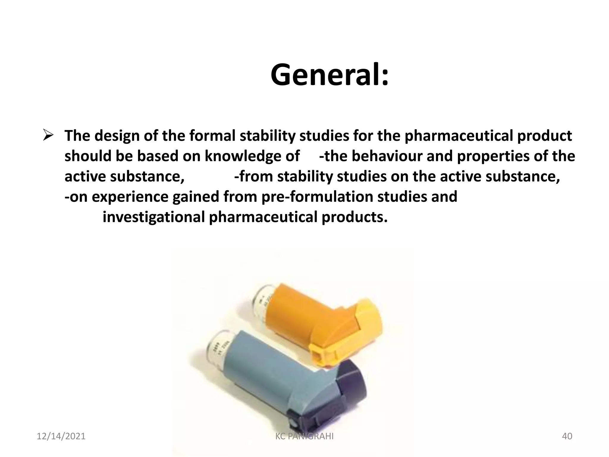 General:
 The design of the formal stability studies for the pharmaceutical product
should be based on knowledge of -the behaviour and properties of the
active substance, -from stability studies on the active substance,
-on experience gained from pre-formulation studies and
investigational pharmaceutical products.
12/14/2021 KC PANIGRAHI 40
 
