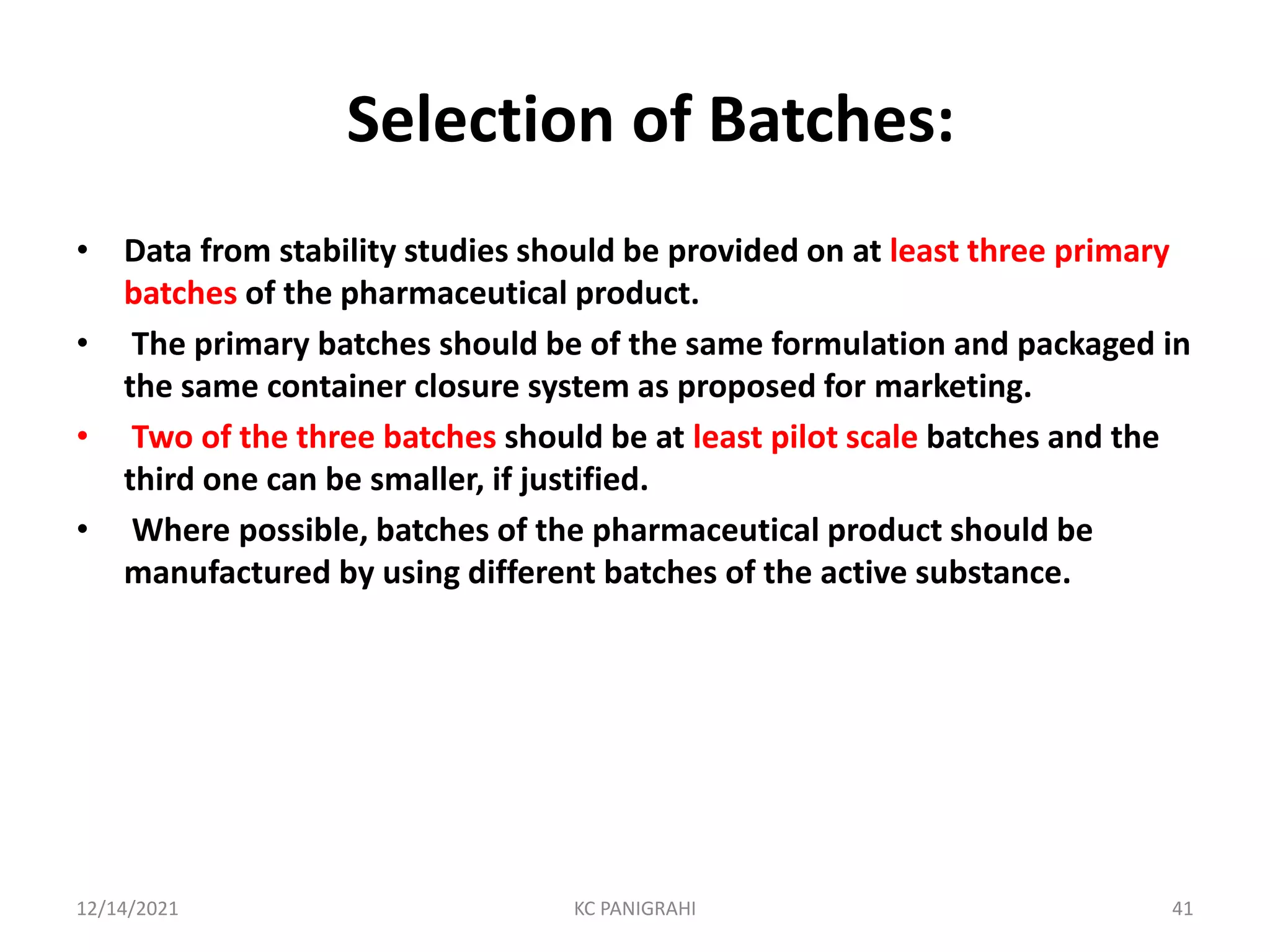 Selection of Batches:
• Data from stability studies should be provided on at least three primary
batches of the pharmaceutical product.
• The primary batches should be of the same formulation and packaged in
the same container closure system as proposed for marketing.
• Two of the three batches should be at least pilot scale batches and the
third one can be smaller, if justified.
• Where possible, batches of the pharmaceutical product should be
manufactured by using different batches of the active substance.
12/14/2021 KC PANIGRAHI 41
 