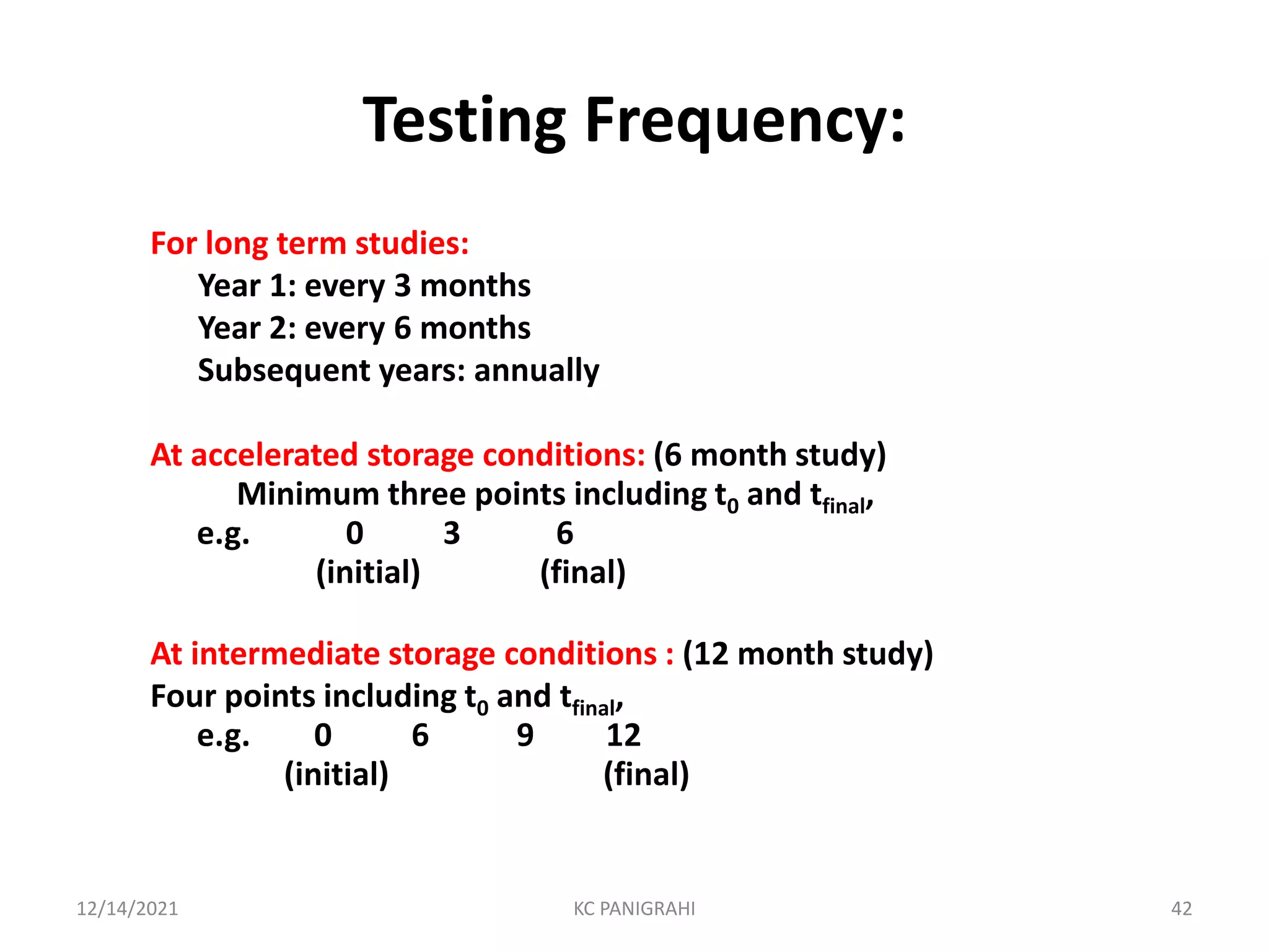Testing Frequency:
For long term studies:
Year 1: every 3 months
Year 2: every 6 months
Subsequent years: annually
At accelerated storage conditions: (6 month study)
Minimum three points including t0 and tfinal,
e.g. 0 3 6
(initial) (final)
At intermediate storage conditions : (12 month study)
Four points including t0 and tfinal,
e.g. 0 6 9 12
(initial) (final)
12/14/2021 KC PANIGRAHI 42
 