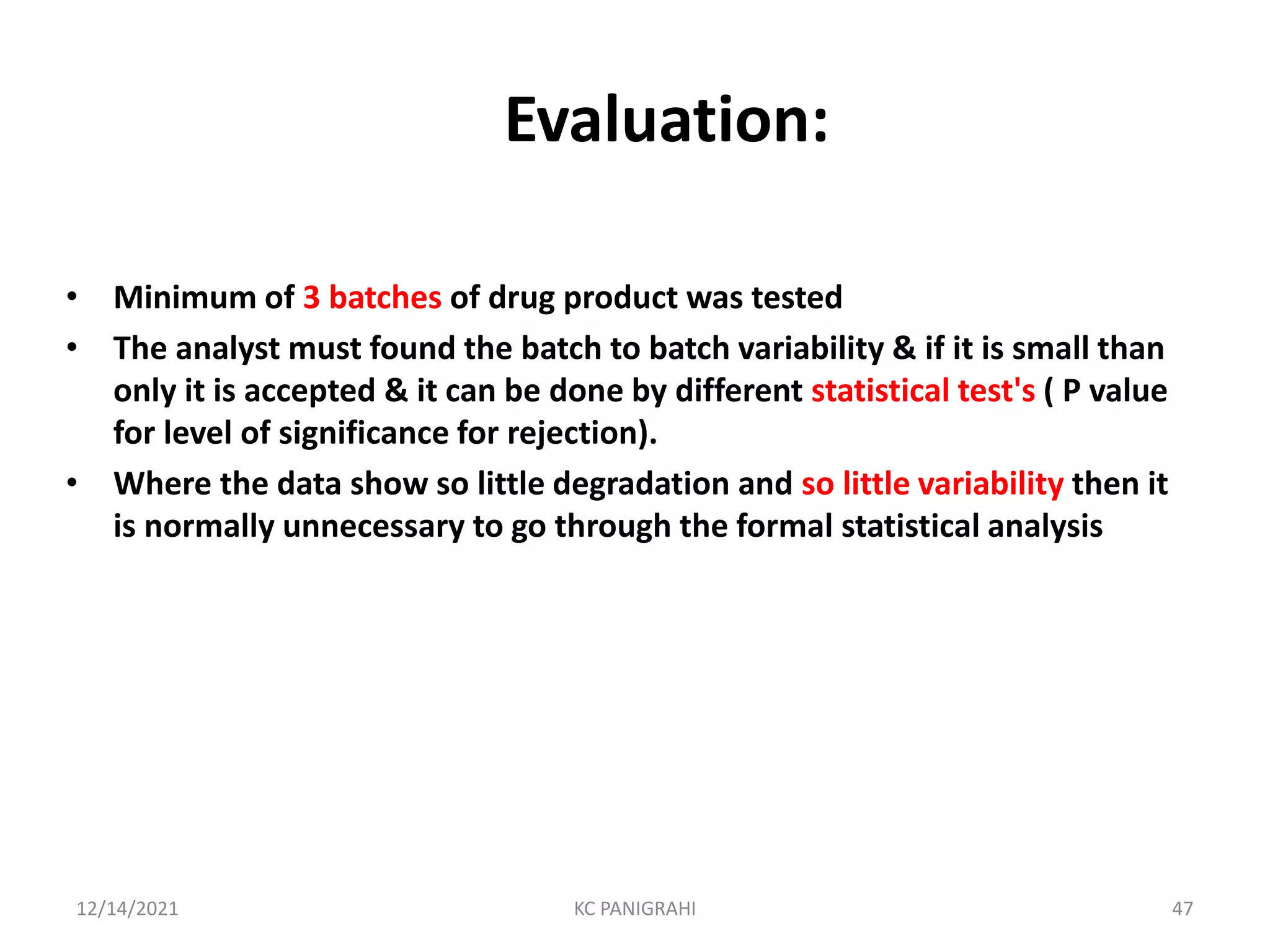 Evaluation:
• Minimum of 3 batches of drug product was tested
• The analyst must found the batch to batch variability & if it is small than
only it is accepted & it can be done by different statistical test's ( P value
for level of significance for rejection).
• Where the data show so little degradation and so little variability then it
is normally unnecessary to go through the formal statistical analysis
12/14/2021 KC PANIGRAHI 47
 