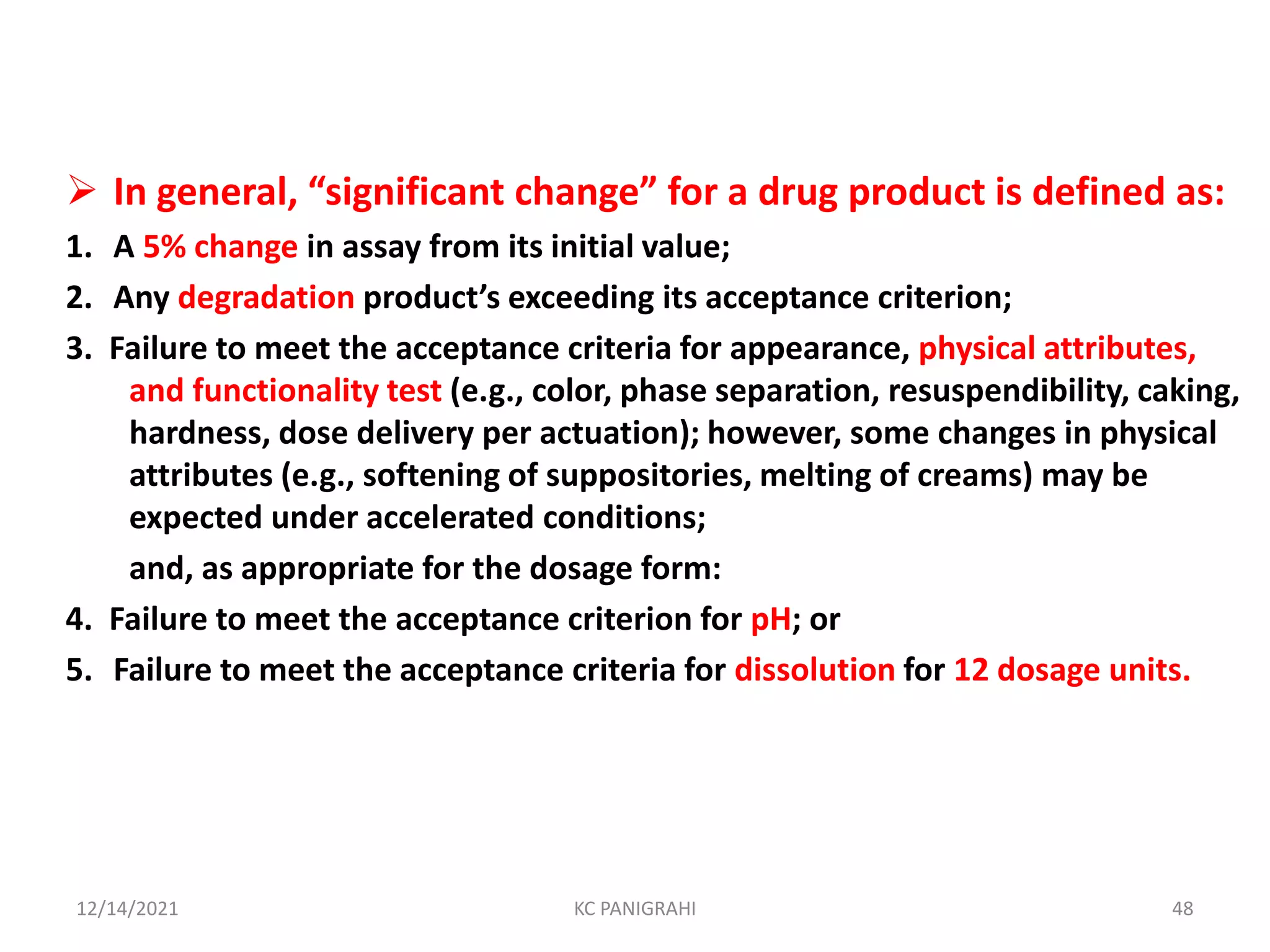  In general, “significant change” for a drug product is defined as:
1. A 5% change in assay from its initial value;
2. Any degradation product’s exceeding its acceptance criterion;
3. Failure to meet the acceptance criteria for appearance, physical attributes,
and functionality test (e.g., color, phase separation, resuspendibility, caking,
hardness, dose delivery per actuation); however, some changes in physical
attributes (e.g., softening of suppositories, melting of creams) may be
expected under accelerated conditions;
and, as appropriate for the dosage form:
4. Failure to meet the acceptance criterion for pH; or
5. Failure to meet the acceptance criteria for dissolution for 12 dosage units.
12/14/2021 KC PANIGRAHI 48
 