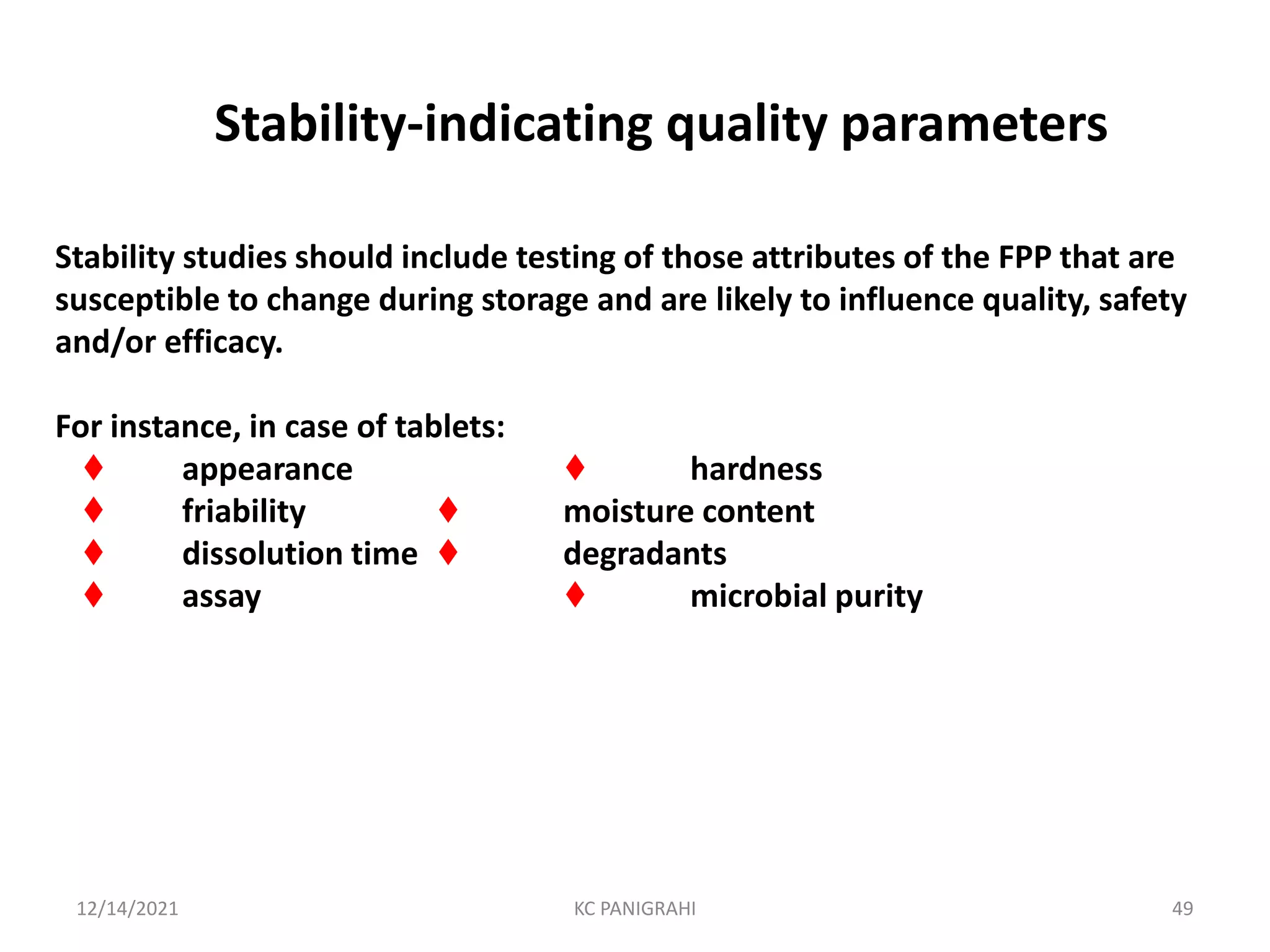 Stability-indicating quality parameters
Stability studies should include testing of those attributes of the FPP that are
susceptible to change during storage and are likely to influence quality, safety
and/or efficacy.
For instance, in case of tablets:
♦ appearance ♦ hardness
♦ friability ♦ moisture content
♦ dissolution time ♦ degradants
♦ assay ♦ microbial purity
12/14/2021 KC PANIGRAHI 49
 