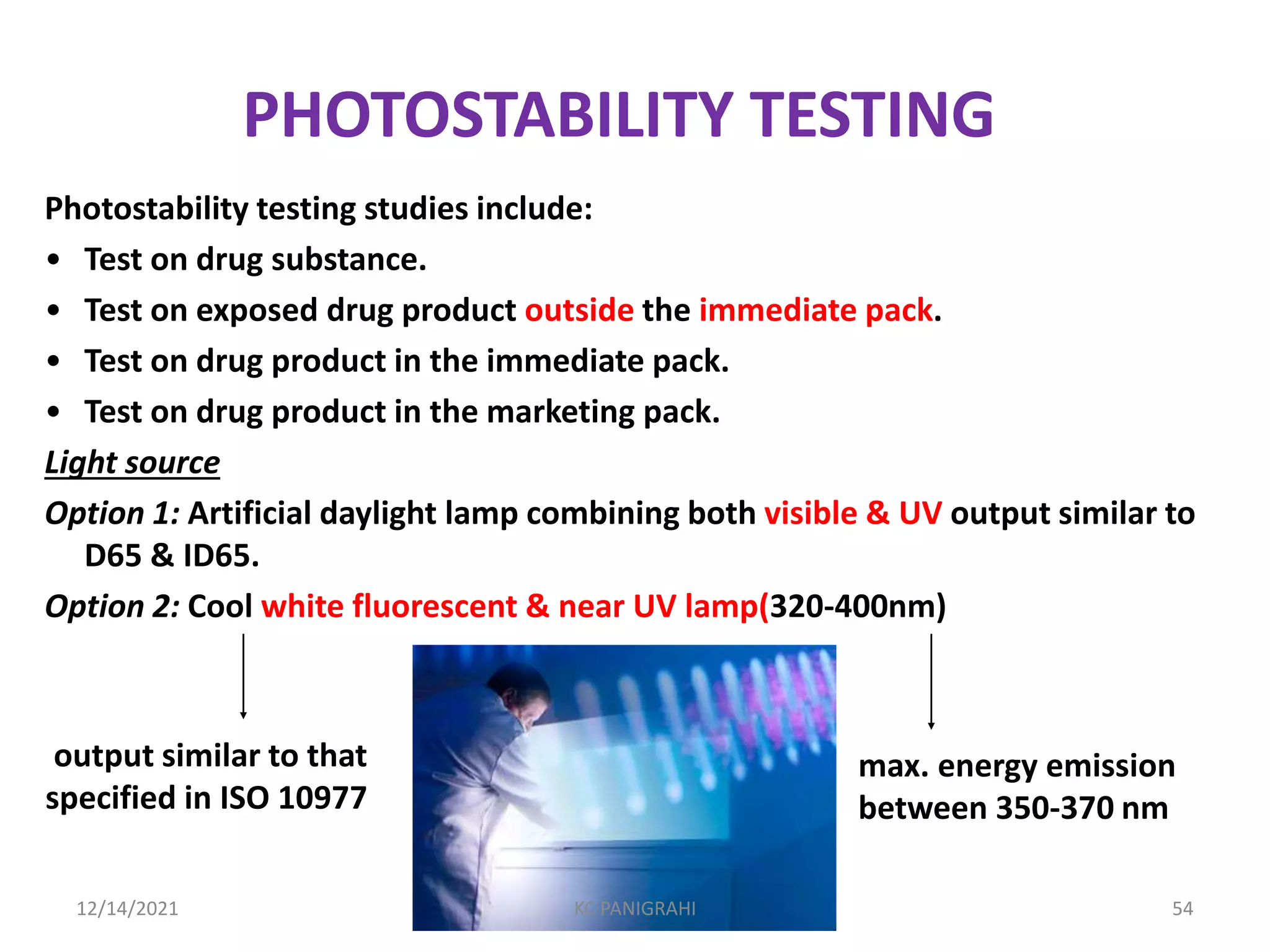 PHOTOSTABILITY TESTING
Photostability testing studies include:
• Test on drug substance.
• Test on exposed drug product outside the immediate pack.
• Test on drug product in the immediate pack.
• Test on drug product in the marketing pack.
Light source
Option 1: Artificial daylight lamp combining both visible & UV output similar to
D65 & ID65.
Option 2: Cool white fluorescent & near UV lamp(320-400nm)
output similar to that
specified in ISO 10977
max. energy emission
between 350-370 nm
12/14/2021 KC PANIGRAHI 54
 