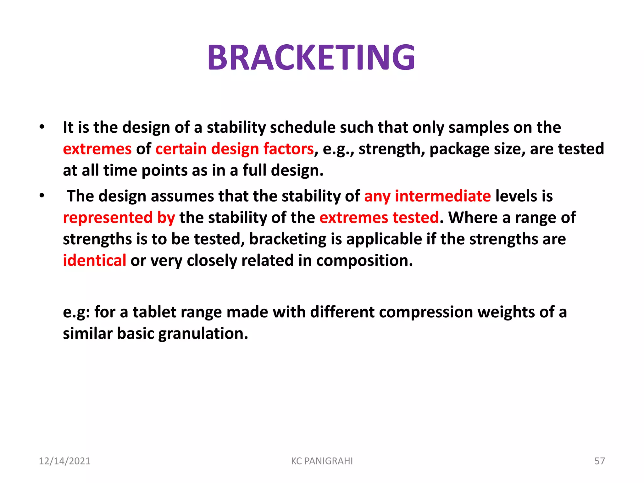BRACKETING
• It is the design of a stability schedule such that only samples on the
extremes of certain design factors, e.g., strength, package size, are tested
at all time points as in a full design.
• The design assumes that the stability of any intermediate levels is
represented by the stability of the extremes tested. Where a range of
strengths is to be tested, bracketing is applicable if the strengths are
identical or very closely related in composition.
e.g: for a tablet range made with different compression weights of a
similar basic granulation.
12/14/2021 KC PANIGRAHI 57
 