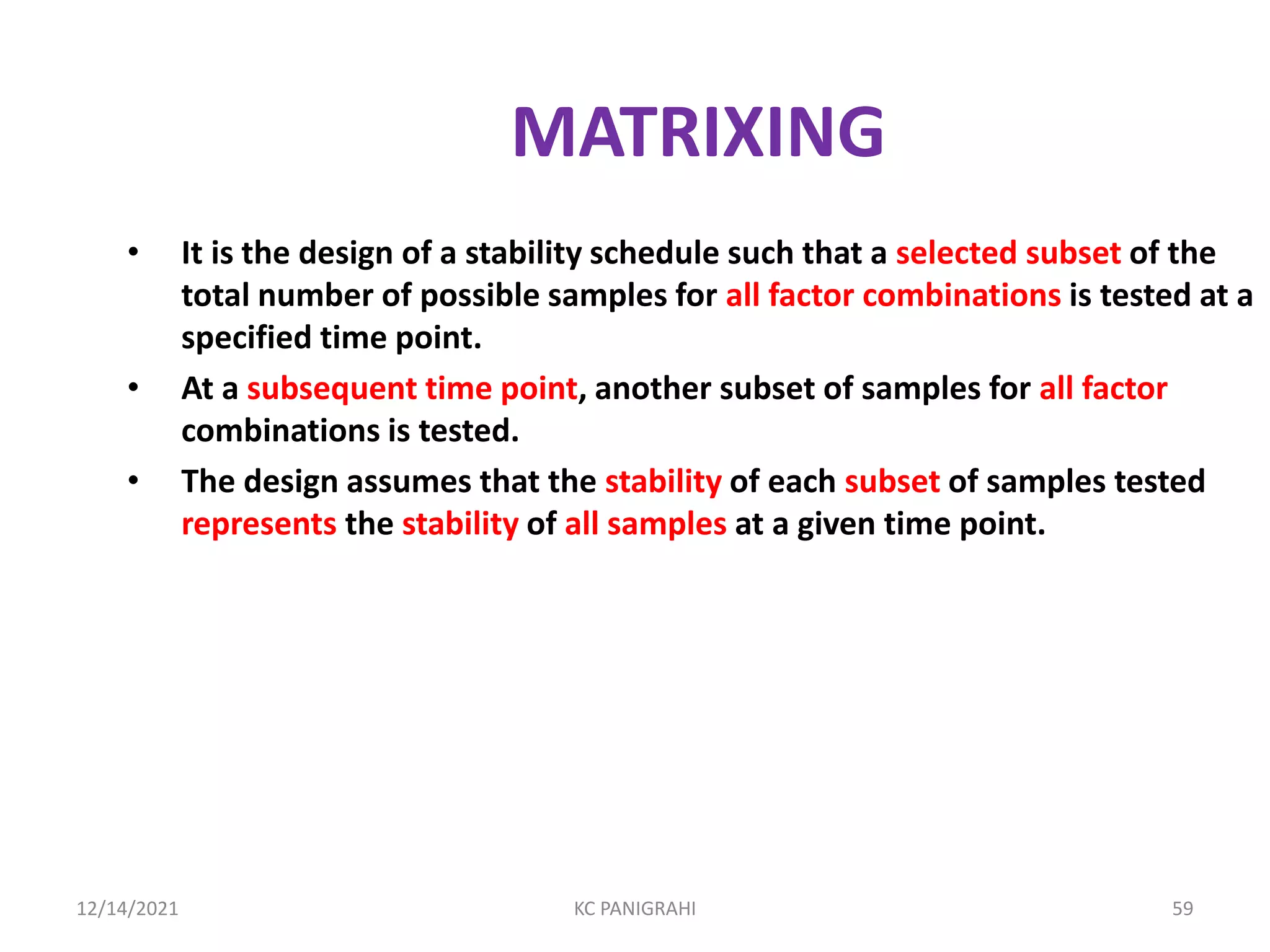 MATRIXING
• It is the design of a stability schedule such that a selected subset of the
total number of possible samples for all factor combinations is tested at a
specified time point.
• At a subsequent time point, another subset of samples for all factor
combinations is tested.
• The design assumes that the stability of each subset of samples tested
represents the stability of all samples at a given time point.
12/14/2021 KC PANIGRAHI 59
 