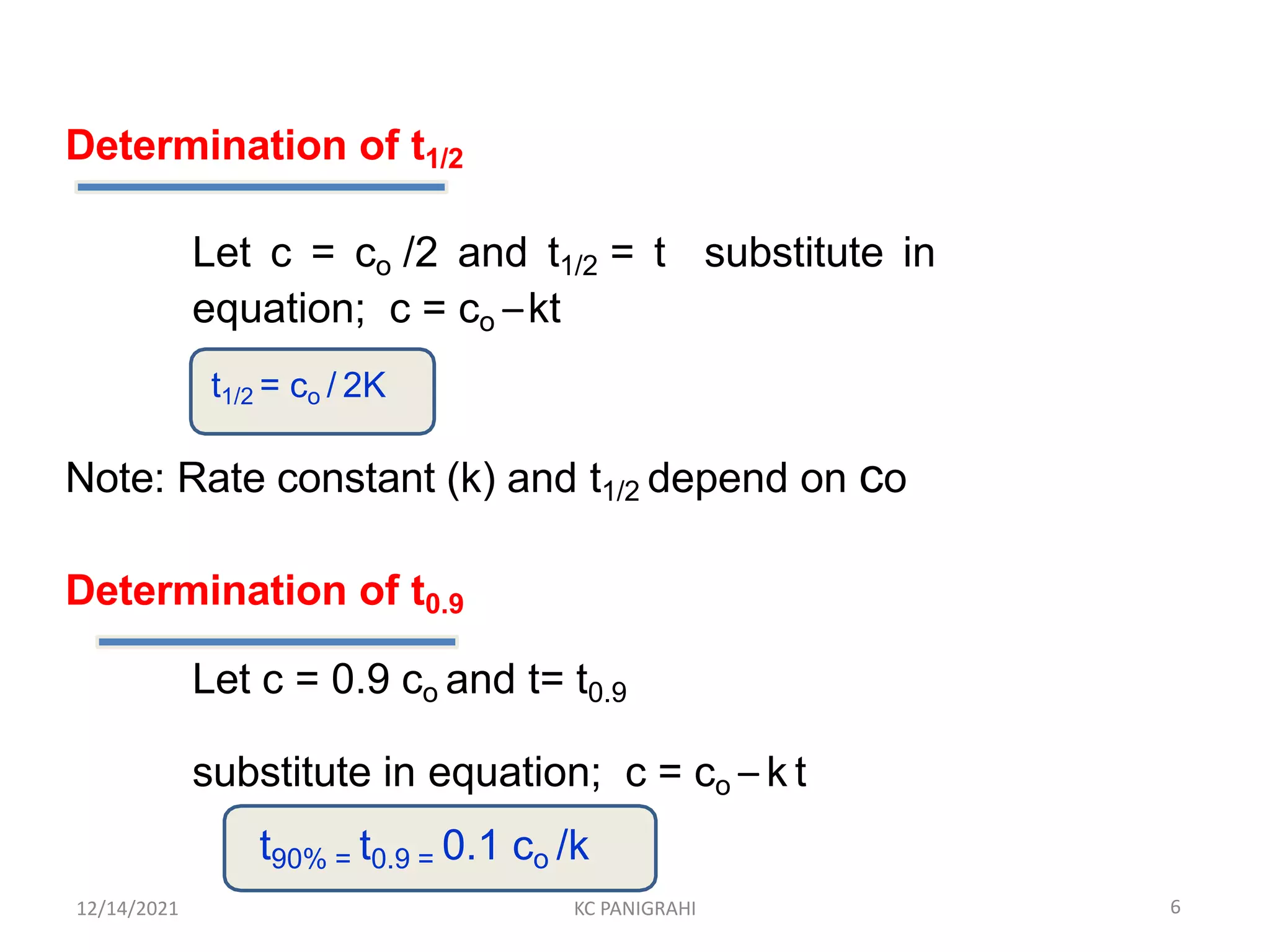 Determination of t1/2
Let c = co /2 and t1/2 = t substitute in
equation; c = co –kt
t1/2 = co / 2K
Note: Rate constant (k) and t1/2 depend on co
Determination of t0.9
Let c = 0.9 co and t= t0.9
substitute in equation; c = co – k t
t90% = t0.9 = 0.1 co /k
6
12/14/2021 KC PANIGRAHI
 