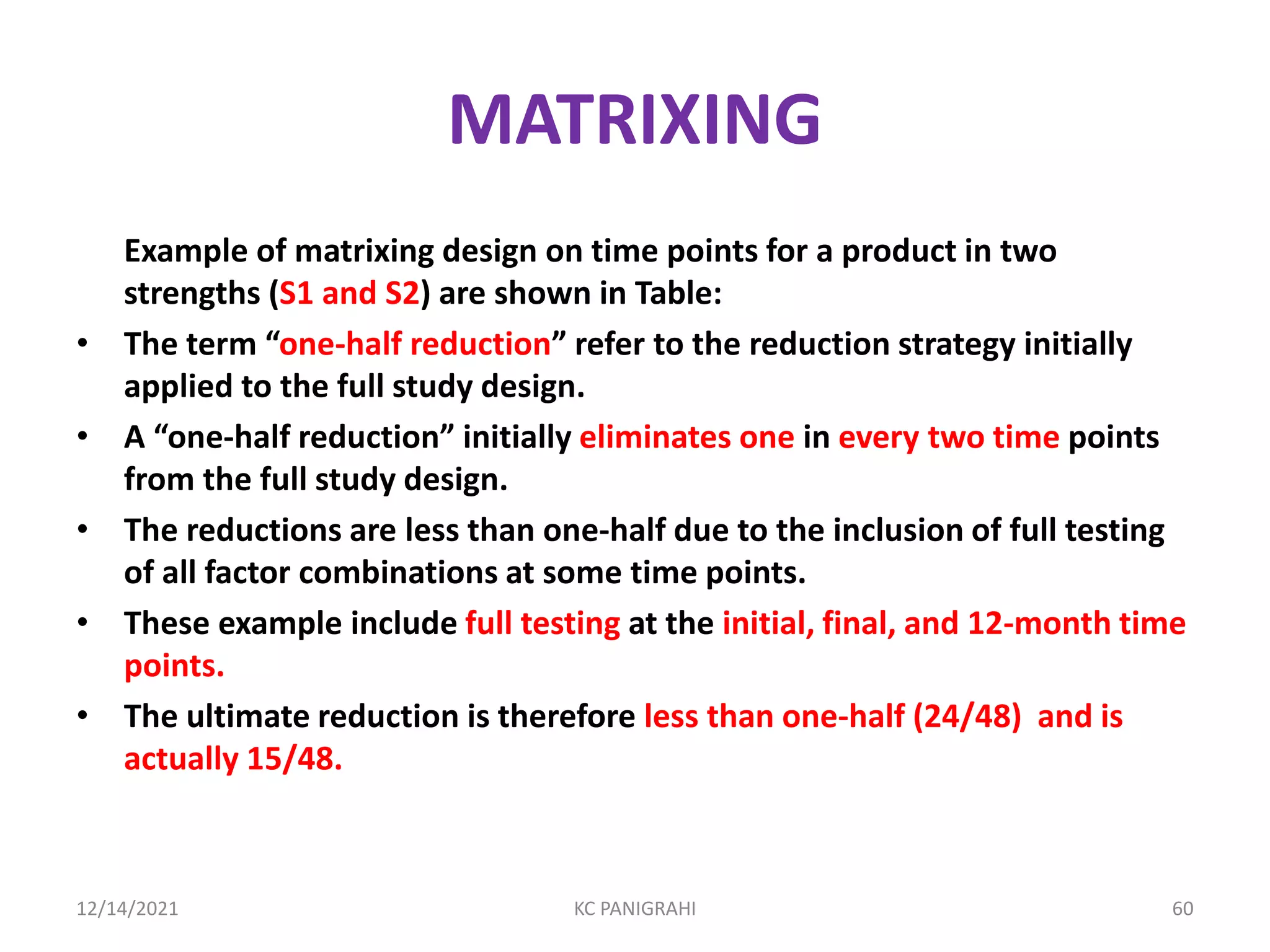 MATRIXING
Example of matrixing design on time points for a product in two
strengths (S1 and S2) are shown in Table:
• The term “one-half reduction” refer to the reduction strategy initially
applied to the full study design.
• A “one-half reduction” initially eliminates one in every two time points
from the full study design.
• The reductions are less than one-half due to the inclusion of full testing
of all factor combinations at some time points.
• These example include full testing at the initial, final, and 12-month time
points.
• The ultimate reduction is therefore less than one-half (24/48) and is
actually 15/48.
12/14/2021 KC PANIGRAHI 60
 