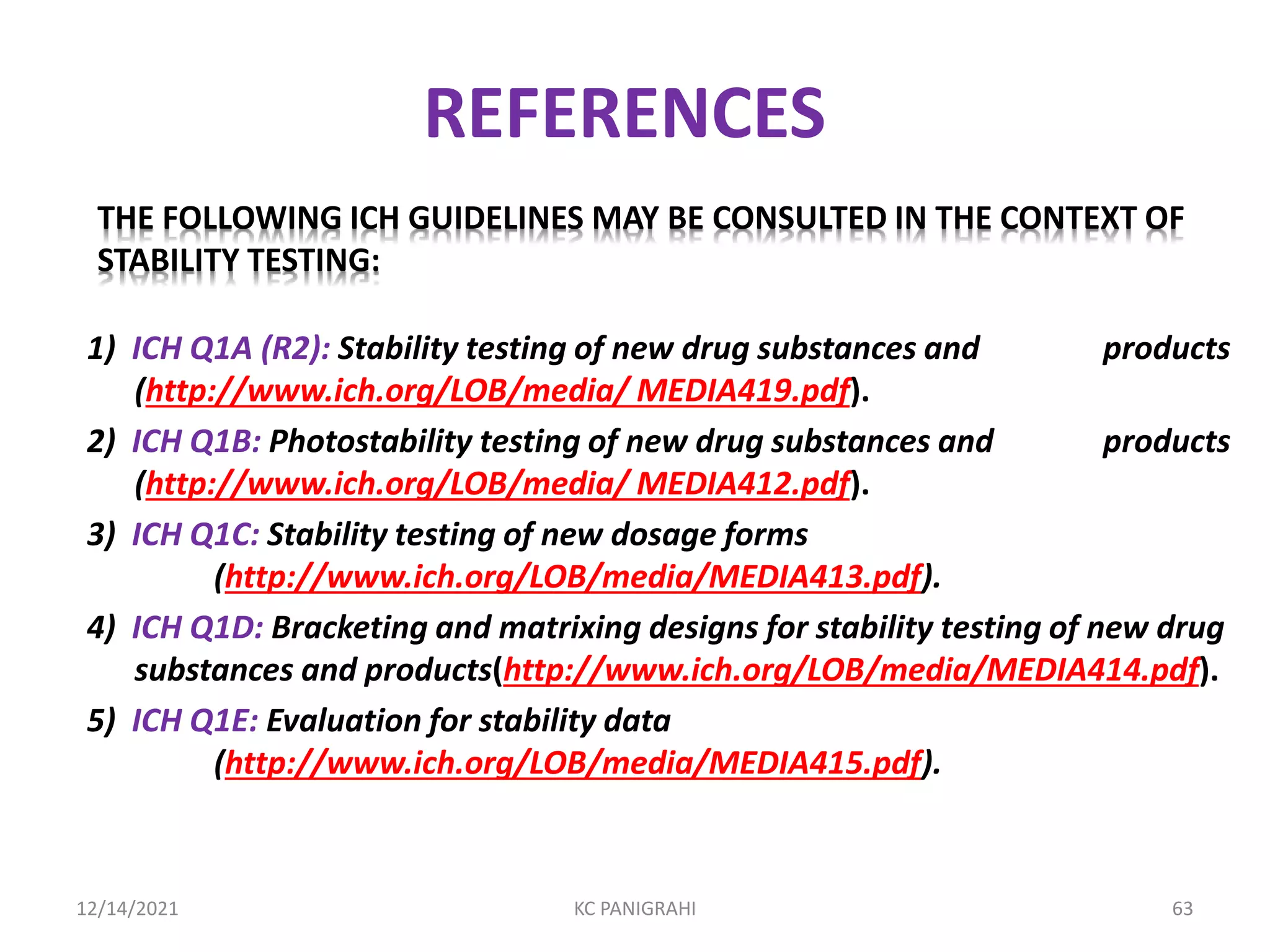 REFERENCES
1) ICH Q1A (R2): Stability testing of new drug substances and products
(http://www.ich.org/LOB/media/ MEDIA419.pdf).
2) ICH Q1B: Photostability testing of new drug substances and products
(http://www.ich.org/LOB/media/ MEDIA412.pdf).
3) ICH Q1C: Stability testing of new dosage forms
(http://www.ich.org/LOB/media/MEDIA413.pdf).
4) ICH Q1D: Bracketing and matrixing designs for stability testing of new drug
substances and products(http://www.ich.org/LOB/media/MEDIA414.pdf).
5) ICH Q1E: Evaluation for stability data
(http://www.ich.org/LOB/media/MEDIA415.pdf).
THE FOLLOWING ICH GUIDELINES MAY BE CONSULTED IN THE CONTEXT OF
STABILITY TESTING:
12/14/2021 KC PANIGRAHI 63
 