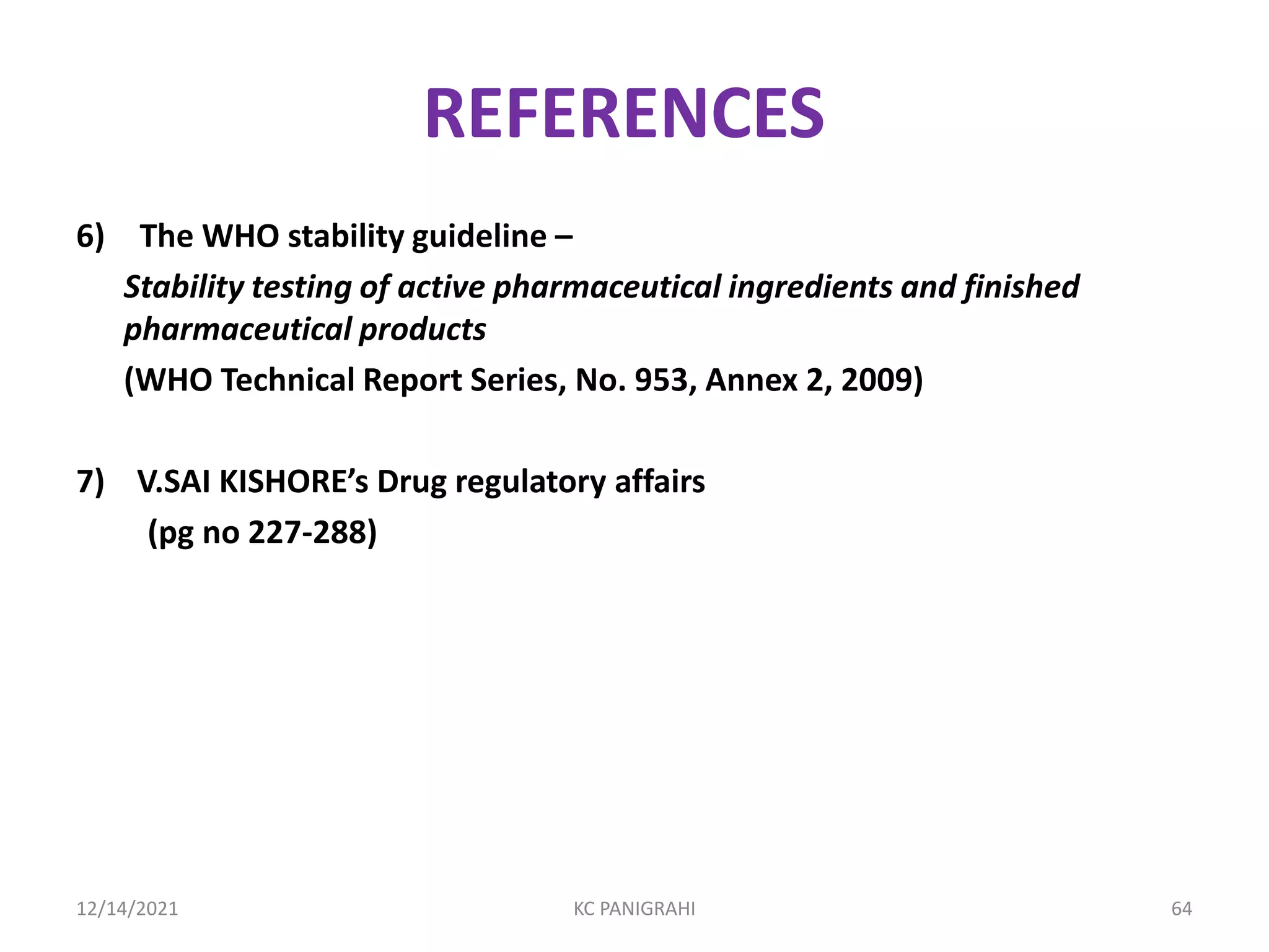 REFERENCES
6) The WHO stability guideline –
Stability testing of active pharmaceutical ingredients and finished
pharmaceutical products
(WHO Technical Report Series, No. 953, Annex 2, 2009)
7) V.SAI KISHORE’s Drug regulatory affairs
(pg no 227-288)
12/14/2021 KC PANIGRAHI 64
 