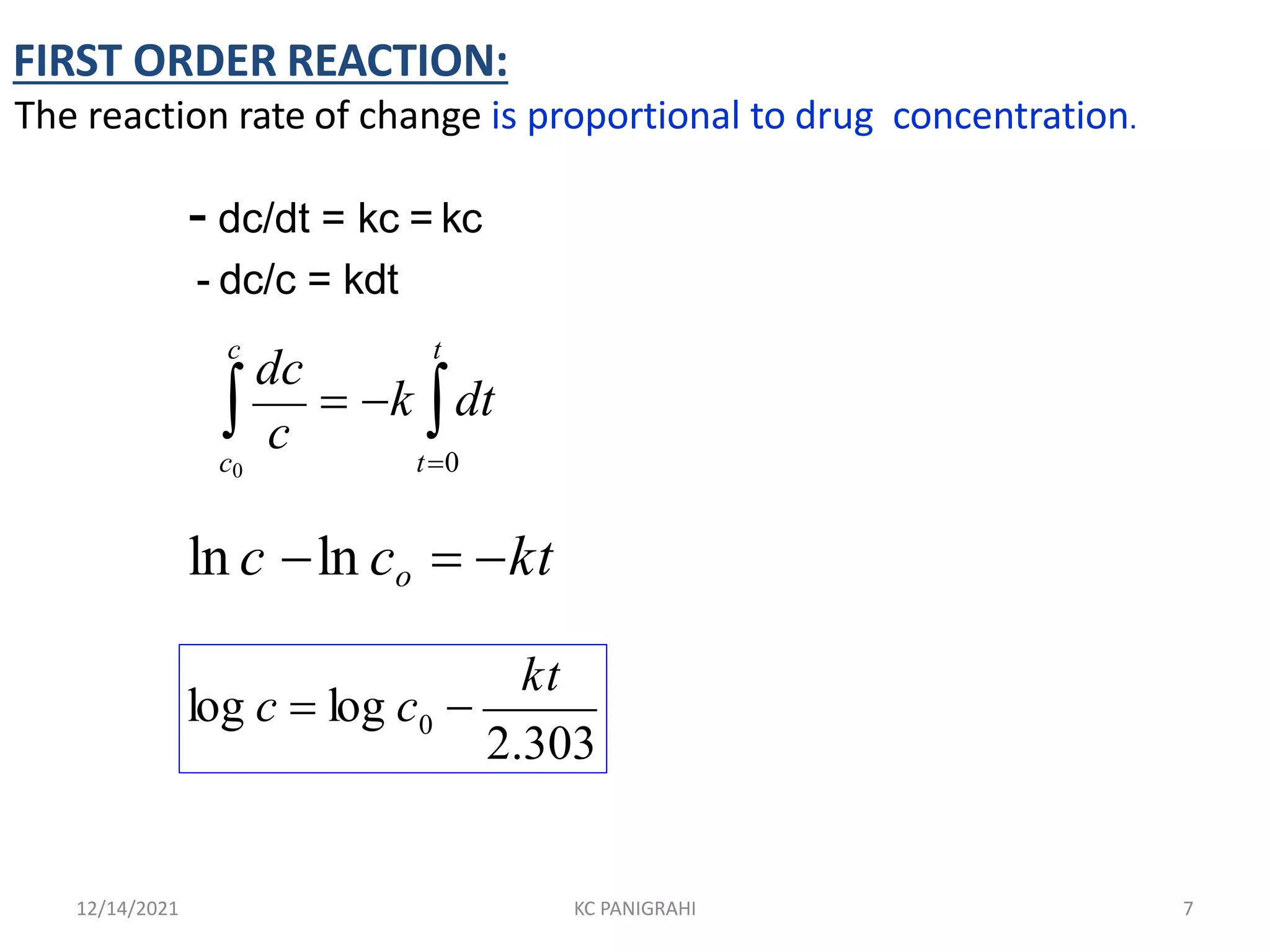 - dc/dt = kc = kc
- dc/c = kdt
c t
 c
 k dt
dc
c0 t0
ln c ln co  kt
0
kt
2.303
log c  log c 
FIRST ORDER REACTION:
The reaction rate of change is proportional to drug concentration.
12/14/2021 KC PANIGRAHI 7
 
