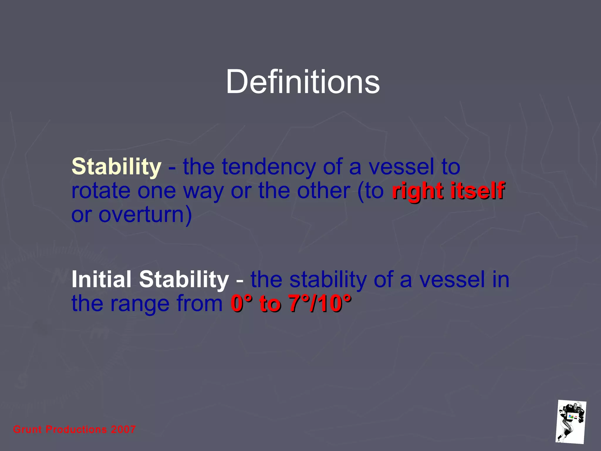 Grunt Productions 2007
Stability - the tendency of a vessel to
rotate one way or the other (to right itselfright itself
or overturn)
Initial Stability - the stability of a vessel in
the range from 0° to 7°/10°0° to 7°/10°
Definitions
 