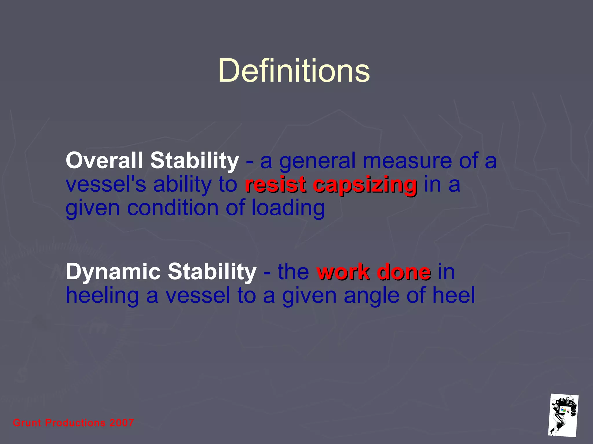Grunt Productions 2007
Definitions
Overall Stability - a general measure of a
vessel's ability to resist capsizingresist capsizing in a
given condition of loading
Dynamic Stability - the work donework done in
heeling a vessel to a given angle of heel
 