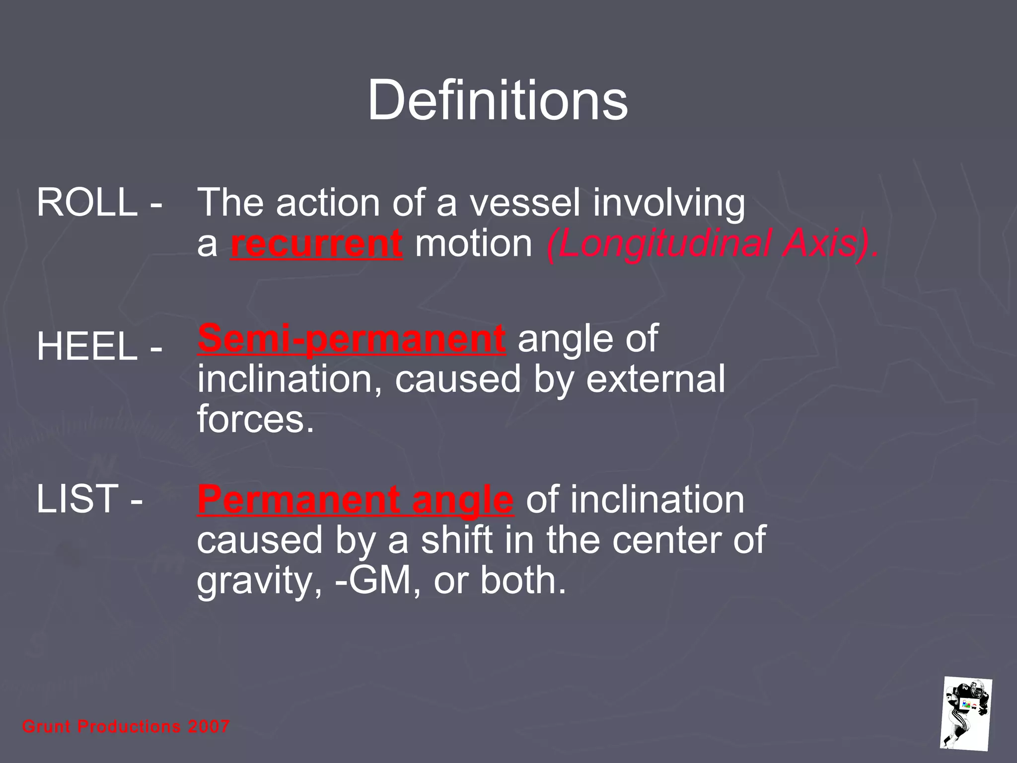 Grunt Productions 2007
Definitions
ROLL - The action of a vessel involving
a recurrent motion (Longitudinal Axis).
HEEL - Semi-permanent angle of
inclination, caused by external
forces.
LIST - Permanent angle of inclination
caused by a shift in the center of
gravity, -GM, or both.
 