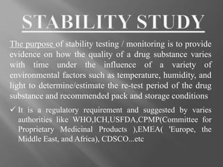 The purpose of stability testing / monitoring is to provide
evidence on how the quality of a drug substance varies
with time under the influence of a variety of
environmental factors such as temperature, humidity, and
light to determine/estimate the re-test period of the drug
substance and recommended pack and storage conditions
 It is a regulatory requirement and suggested by varies
authorities like WHO,ICH,USFDA,CPMP(Committee for
Proprietary Medicinal Products ),EMEA( 'Europe, the
Middle East, and Africa), CDSCO...etc
 