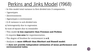  In this model total variance is first divided into 3 components.
 1)genotypes
 2)environments
 3)genotypes x environment
 G-E variance is sub divided into
a) heterogeneity due to regression
b) sum of square due to remainder
 This model is less expensive than Freeman and Perkins.
 It requires less area for experimentation.
 The degree of freedom for environment is e-2.
 Analysis is more difficult than Eberhart and Russell model.
 It does not provide independent estimation of mean performance and
environmental index.
10
 