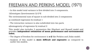  In this model total variance is first divided into 3 components.
1)Genotypes 2)environment 3) G*E
The environmental sum of square is sub divided into 2 components
a) combined regression b) residual 1
 The interaction variance is also subdivided into two parts
a)homogeneity of regression b) residual 2
This model also includes 3 parameters like Eberhart and Russell model and
provides independent estimation of mean performance and environmental
index.
 The degree of freedom for environment is e-2 like Perkins and Jinks model.
 Analysis of this model is more difficult and expensive as compared to
earlier two models.
12
 