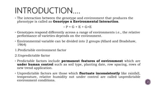  The interaction between the genotype and environment that produces the
phenotype is called as Genotype x Environmental Interaction.
 P = G + E + G×E
 Genotypes respond differently across a range of environments i.e., the relative
performance of varieties depends on the environment.
 Environmental variable can be divided into 2 groups (Allard and Bradshaw,
1964)
1.Predictable environment factor
2.Unpredictable factor
 Predictable factors include permanent features of environment which are
under human control such as soil type, planting date, row spacing, rows of
new trend application.
 Unpredictable factors are those which fluctuate inconsistently like rainfall,
temperature, relative humidity not under control are called unpredictable
environment conditions. 2
 