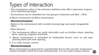  The environment refers to the external conditions that affect expression of genes
of an individual genotype.
 Environment can be classified into two groups ( Comstock and Moll , 1963)
a) Macro environment b) Micro environment
 Macroevnvironment
 Refers to the environment with variables having large and easily recognizable
effect.
 Main features:
1. The environment affects are easily detectable such as fertilizer doses, planting
dates, spacing, irrigation schedules.
2. Macro environment is controlled by Predictable factors such as soil type,
planting dates and close spacing.
3. It is under human control.
 Microenvironment
Micro environment is governed by unpredictable factors like rain fall, temperature,
relative humidity which fluctuate inconsistently. It is not under human control. 3
 
