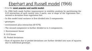  It is the most popular and useful model.
 In 1966 both made further improvement in stability analysis by partitioning the
G.E interaction of each variety into 2 parts. one is slope of the regression line ,
second is deviation from regression line.
 In this model total variance is first divided into 2 components:
 genotypes
 environment plus interaction (E+G*E).
 The second component is further divided in to 3 components.
I. Environment linear
II. G.E linear
III. Pooled deviations
 Sum of squares due to pooled deviations are further divided into sum of squares
due to individual genotype.
6
 