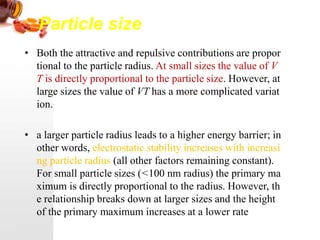 Particle size
• Both the attractive and repulsive contributions are propor
tional to the particle radius. At small sizes the value of V
T is directly proportional to the particle size. However, at
large sizes the value of VT has a more complicated variat
ion.
• a larger particle radius leads to a higher energy barrier; in
other words, electrostatic stability increases with increasi
ng particle radius (all other factors remaining constant).
For small particle sizes (<100 nm radius) the primary ma
ximum is directly proportional to the radius. However, th
e relationship breaks down at larger sizes and the height
of the primary maximum increases at a lower rate
 