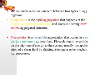 • We can make a distinction here between two types of agg
regation :
• Coagulation is the rapid aggregation that happens in the a
bsence of a primary maximum and leads to a strong irrev
ersible aggregated structure.
• Flocculation is a reversible aggregation that occurs in a se
condary minimum as described. Flocculation is reversible
on the addition of energy to the system, usually the applic
ation of a shear field by shaking, stirring or other mechan
ical processes.
 