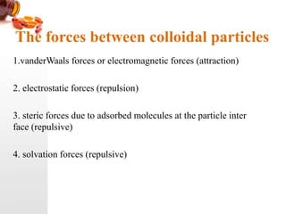The forces between colloidal particles
1.vanderWaals forces or electromagnetic forces (attraction)
2. electrostatic forces (repulsion)
3. steric forces due to adsorbed molecules at the particle inter
face (repulsive)
4. solvation forces (repulsive)
 