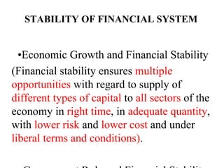 STABILITY OF FINANCIAL SYSTEM
•Economic Growth and Financial Stability
(Financial stability ensures multiple
opportunities with regard to supply of
different types of capital to all sectors of the
economy in right time, in adequate quantity,
with lower risk and lower cost and under
liberal terms and conditions).
 