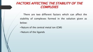 FACTORS AFFECTING THE STABILITY OF THE
COMPLEXES
There are two different factors which can affect the
stability of complexes formed in the solution given as
below:
• Nature of the central metal ion (CMI)
• Nature of the ligands
 