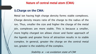 Nature of central metal atom (CMA)
i).Charge on the CMA:
Metal ion having high charge density forms stable complexes.
Charge density means ratio of the charge to the radius of the
ion. Thus, smaller the size and higher the charge of the metal
ion, complexes are more stable. This is because a smaller,
more highly charged ion allows closer and faster approach of
the ligands and greater force of attraction results in to stable
complex. In general, greater the charge on the central metal
ion, greater is the stability of the complex.
Stability α +ve oxidation state of CMI
 