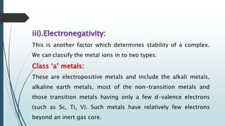 iii).Electronegativity:
This is another factor which determines stability of a complex.
We can classify the metal ions in to two types:
Class ‘a’ metals:
These are electropositive metals and include the alkali metals,
alkaline earth metals, most of the non-transition metals and
those transition metals having only a few d-valence electrons
(such as Sc, Ti, V). Such metals have relatively few electrons
beyond an inert gas core.
 