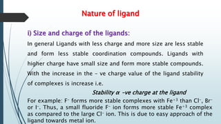 Nature of ligand
i) Size and charge of the ligands:
In general Ligands with less charge and more size are less stable
and form less stable coordination compounds. Ligands with
higher charge have small size and form more stable compounds.
With the increase in the – ve charge value of the ligand stability
of complexes is increase i.e.
Stability α –ve charge at the ligand
For example: F- forms more stable complexes with Fe+3 than Cl-, Br-
or I-. Thus, a small fluoride F- ion forms more stable Fe+3 complex
as compared to the large Cl- ion. This is due to easy approach of the
ligand towards metal ion.
 